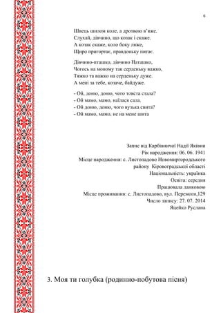 6 
Швець шилом коле, а дротвою в’яже. 
Слухай, дівчино, що козак і скаже. 
А козак скаже, коло боку ляже, 
Щиро пригортає, правдоньку питає. 
Дівчино-пташко, дівчино Наташко, 
Чогось на моному так серденьку важко, 
Тяжко та важко на серденьку дуже. 
А мені за тебе, козаче, байдуже. 
- Ой, доню, доню, чого товста стала? 
- Ой мамо, мамо, наїлася сала. 
- Ой доню, доню, чого вузька свита? 
- Ой мамо, мамо, не на мене шита 
Запис від Карбівничої Надії Яківни 
Рік народження: 06. 06. 1941 
Місце народження: с. Листопадово Новомиргородського 
району Кіровоградської області 
Національність: українка 
Освіта: середня 
Працювала ланковою 
Місце проживання: с. Листопадово, вул. Перемоги,129 
Число запису: 27. 07. 2014 
Яцейко Руслана 
3. Моя ти голубка (родинно-побутова пісня) 
 