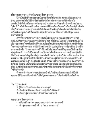 3 
ที่มาและความสำาคัญของโครงงาน 
ปัจจุบันวิถีชีวิตของมนุษย์เราเปลี่ยนไปจากเดิม ทุกคนล้วนแต่อยาก 
สวย อยากหน้าใสไร้สิว จึงต้องพึ่งคลินิกเสริมความงามที่มีเครื่องมือ 
เทคโนโลยีที่ทันสมัยและพร้อมทุกอย่าง สามารถรักษาสิวบำารุงผิวหน้าช่วย 
ให้หน้าใสได้เพียงแค่ข้ามคืน แต่การที่พึ่งเครื่องมือเทคโนโลยีเหล่านี้ ถ้าทำา 
ซำ้าๆในระยะยาวและอาจจะทำาให้เกิดผลข้างเคียงได้ต่อใบหน้าได้ ยิ่งเป็น 
เครื่องมือเทคโนโลยีที่ทันสมัย ย่อมมีราคาแพง ซึ่งนับว่าเป็นปัญหาของ 
คนในสมัยนี้ 
การที่จะรักษาสิวบำารุงผิวหน้านั้นมีหลายวิธี เช่นใช้ครีมบำารุง เข้า 
คลินิกเสริมความงามและการใช้สมุนไพร ซึ่งวัยรุ่นไม่ค่อยให้ความสนใจใน 
เรื่องของสมุนไพรที่อยู่ใกล้ตัว สมุนไพรไทยมีหลายชนิดที่มีคุณสมบัติที่ช่วย 
ในการบำารุงผิวพรรณ ทำาให้ผิวหน้าสดใส เปล่งปลั่ง ขาวเนียนขึ้นอย่างเป็น 
ธรรมชาติ ซึ่ง “ว่านหางจระเข้” เป็นหนึ่งในสมุนไพรที่มีคุณสมบัติรักษาสิว 
บำารุงผิวหน้า รวมไปถึงหลุมสิวบนใบหน้าตื้นขึ้นและหายรวดเร็วมากยิ่งขึ้น 
ซึ่งเป็นสาเหตุสำาคัญที่ทำาให้ช่วยทำาให้ผิวหน้ากระจ่างใสมากขึ้น ฉะนั้น ว่าน 
หางจระเข้จึงถูกนำามาใช้ เพื่อบำารุงผิวพรรณ ผู้ที่ใช้ว่านหางจระเข้บำารุงผิว 
พรรณอยู่เป็นประจำา จะรู้สึกได้ชัดว่า ว่านหางจระเข้มีส่วนช่วย ให้ผิวพรรณ 
ผุดผ่อง สดชื่น มีนำ้ามีนวล และยังสามารถขจัดสิว และลบรอยจุดด่างดำาได้ 
ด้วย แต่มักที่จะถูกทุกคนๆคนมองข้าม หรือเกิดความกลัวไม่กล้าที่จะนำามา 
ใช้กับผิวหน้า 
ถ้าหากนำาว่านหางจระเข้ผสมเข้ากับโลชันแล้วทาลงบนผิวก็ยังมี 
คุณสมบัติในการป้องกันผิวไม่ให้ถูกแสงแดดเผาได้อย่างดีเยี่ยมอีกด้วย 
วัตถุประสงค์ 
1.รู้ถึงประโยชน์ของว่านหางจระเข้ 
2.เพื่อรักษาสิวและเพิ่มความชุ่มชื้นให้ผิวหน้า 
3.เพื่อทำาสูตรพอกหน้าด้วยว่านหางจระเข้ 
ขอบเขตโครงงาน 
- เลือกศึกษาสรรพคุณของว่านหางจระเข้ 
- ทำาสูตรพอกหน้าด้วยว่านหางจระเข้ 
 