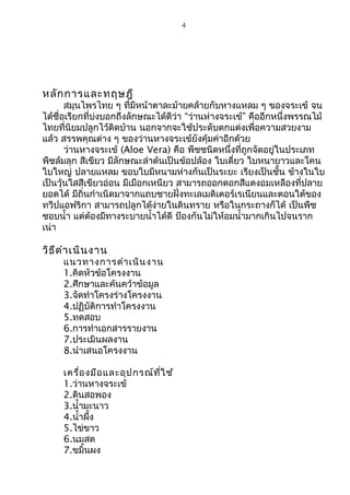 4 
หลักการและทฤษฎี 
สมุนไพรไทย ๆ ที่มีหน้าตาละม้ายคล้ายกับหางแหลม ๆ ของจระเข้ จน 
ได้ชื่อเรียกที่บ่งบอกถึงลักษณะได้ดีว่า “ว่านห่างจระเข้” คืออีกหนึ่งพรรณไม้ 
ไทยที่นิยมปลูกไว้ติดบ้าน นอกจากจะใช้ประดับตกแต่งเพื่อความสวยงาม 
แล้ว สรรพคุณต่าง ๆ ของว่านหางจระเข้ยังคุ้มค่าอีกด้วย 
ว่านหางจระเข้ (Aloe Vera) คือ พืชชนิดหนึ่งที่ถูกจัดอยู่ในประเภท 
พืชล้มลุก สีเขียว มีลักษณะลำาต้นเป็นข้อปล้อง ใบเดี่ยว ใบหนายาวและโคน 
ใบใหญ่ ปลายแหลม ขอบใบมีหนามห่างกันเป็นระยะ เรียงเป็นชั้น ข้างในใบ 
เป็นวุ้นใสสีเขียวอ่อน มีเมือกเหนียว สามารถออกดอกสีแดงอมเหลืองที่ปลาย 
ยอดได้ มีถิ่นกำาเนิดมาจากแถบชายฝั่งทะเลเมดิเตอร์เรเนียนและตอนใต้ของ 
ทวีปแอฟริกา สามารถปลูกได้ง่ายในดินทราย หรือในกระถางก็ได้ เป็นพืช 
ชอบนำ้า แต่ต้องมีทางระบายนำ้าได้ดี ป้องกันไม่ให้อมนำ้ามากเกินไปจนราก 
เน่า 
วิธีดำาเนินงาน 
แนวทางการดำาเนินงาน 
1.คิดหัวข้อโครงงาน 
2.ศึกษาและค้นคว้าข้อมูล 
3.จัดทำาโครงร่างโครงงาน 
4.ปฏิบัติการทำาโครงงาน 
5.ทดสอบ 
6.การทำาเอกสารรายงาน 
7.ประเมินผลงาน 
8.นำาเสนอโครงงาน 
เครื่องมือและอุปกรณ์ที่ใช้ 
1.ว่านหางจระเข้ 
2.ดินสอพอง 
3.นำ้ามะนาว 
4.นำ้าผึ้ง 
5.ไข่ขาว 
6.นมสด 
7.ขมิ้นผง 
 