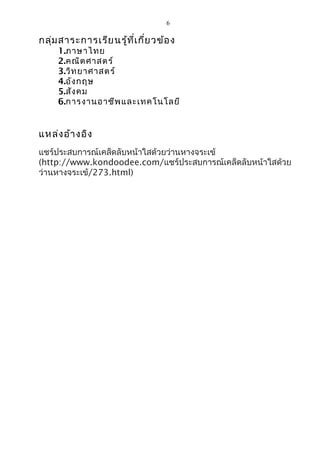 6 
กลุ่มสาระการเรียนรู้ที่เกี่ยวข้อง 
1.ภาษาไทย 
2.คณิตศาสตร์ 
3.วิทยาศาสตร์ 
4.อังกฤษ 
5.สังคม 
6.การงานอาชีพและเทคโนโลยี 
แหล่งอ้างอิง 
แชร์ประสบการณ์เคล็ดลับหน้าใสด้วยว่านหางจระเข้ 
(http://www.kondoodee.com/แชร์ประสบการณ์เคล็ดลับหน้าใสด้วย 
ว่านหางจระเข้/273.html) 
