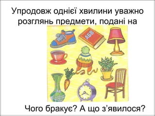 Упродовж однієї хвилини уважно 
розглянь предмети, подані на 
малюнку. 
Чого бракує? А що з’явилося? 
 