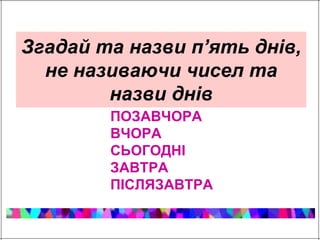 Згадай та назви п’ять днів, 
не називаючи чисел та 
назви днів 
ПОЗАВЧОРА 
ВЧОРА 
СЬОГОДНІ 
ЗАВТРА 
ПІСЛЯЗАВТРА 
 