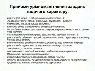 Прийоми урізноманітнення завдань 
творчого характеру: 
• уявити (ліс, море...), відчути смак (незвичної їжі...); 
• „прорецензувати” (свою, товариша, дорослого) роботу; 
• поставити якомога більше запитань; 
• оживити слово (намалювати словесний портрет); 
• полагодити зламані речі, іграшки, відремонтувати книжки, дати речам 
нове життя; 
• намалювати поняття (краса, віра, правда, свобода, життя...); 
• уявити себе об'єктом природи, предметом; уявно перетворити людину 
на будь-який об'єкт; 
• розповісти про улюблену тварину, рослину, гру, заняття, страву; 
• уявити себе чарівником (використати „чарівну” паличку); 
• завершити розпочаті речення; 
• розповісти про свої найприємніші - найнеприємніше враження; 
• Збільшити - зменшити когось-щось; 
• додати фантастичні властивості комусь-чомусь; 
• змінити зовнішність; придумати нового звіра, рослину, прилад тощо; 
• продовжити життя літературного персонажа; 
 