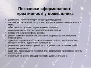 Показники сформованості 
креативності у дошкільника 
• дотепність, почуття гумору, інтерес до парадоксів; 
• сміливість і незалежність суджень; здатність до по­становки 
власної 
мети; 
• об'єктивність суджень, неупередженість оцінок; 
• самокритичність, здатність посміятися над собою; 
• використання різних форм доказів; 
• уміння помічати зв'язки між ознаками, формально між собою не 
пов'язаними; 
• здатність сприймати об'єк­ти 
комплексно, цілісно, ви­діляти 
в них 
головне, істотне, відкривати потенційне; 
• розвинена уява, метафоричність (створення фантастичних ідей); 
• уміння дивуватися; 
• здатність прогнозувати, передбачати, формулюва­ти 
гіпотези, робити 
припущення; 
• орієнтація на високі стандарти якості, ідеальні ета­лони. 
 
