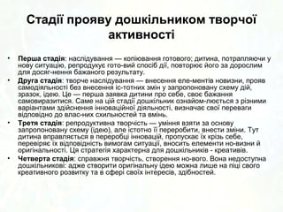 Стадії прояву дошкільником творчої 
активності 
• Поняття „творчість” та „кре­ативність” 
традиційно 
вжива­ються 
коли йдеться про худож­ню 
діяльність 
дошкільника —, музичну, образотворчу, літера­турну, 
театралізовану і вкрай рідко стосовно інших видів 
діяльності — пізнавальної, мо­ральної, 
комунікативної. Педа­гоги 
майже ніколи не характе­ризують 
• Перша стадія: наслідування — копіювання готового; дитина, потрапляючи у 
нову ситуацію, репродукує гото­вий 
спосіб дії, повторює його за дорослим 
для досяг­нення 
бажаного результату. 
• Друга стадія: творче наслідування — внесення еле­ментів 
новизни, прояв 
самодіяльності без внесення іс­тотних 
змін у запропоновану схему дій, 
зразок, ідею. Це — перша заявка дитини про себе, своє бажання 
самовиразитися. Саме на цій стадії дошкільник ознайом­люється 
з різними 
варіантами здійснення своїх вихованців інноваційної діяльності, як таких, визначає що творчо 
свої переваги 
відповідно до влас­них 
схильностей та вмінь. 
(нетворчо) ставляться до життя в цілому. А тим 
часом Базова програма орі­єнтує 
освітян на 
формування в дошкільнят креативності як за­гальної 
здібності, творчості як здатності до конструктивної 
перетворювальної активності. Отже, варто поступово 
розши­рювати 
ареал використання по­нять 
творчість і 
креативність. 
• Третя стадія: репродуктивна творчість — уміння взяти за основу 
запропоновану схему (ідею), але істотно її переробити, внести зміни. Тут 
дитина вправляється в переробці інновацій, пропускає їх крізь себе, 
перевіряє їх відповідність вимогам ситуації, вносить елементи но­визни 
й 
оригінальності. Ця стратегія характерна для дошкільників ­креативів. 
• Четверта стадія: справжня творчість, створення но­вого. 
Вона недоступна 
дошкільникові: адже створити оригінальну ідею можна лише на піці свого 
креативного розвитку та в сфері своїх інтересів, здібностей. 
 