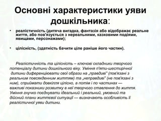 Основні характеристики уяви 
дошкільника: 
• реалістичність (дитяча вигадка, фантазія або відображає реальне 
життя, або пов'язується з нереальними, казковими подіями, 
явищами, персонажами); 
• цілісність, (здатність бачити ціле раніше його частин). 
Реалістичність та цілісність – ключові складники творчого 
потенціалу дитини дошкільного віку. Уміння п'яти-шестирічної 
дитини диференціювати свої образи на „правдиві” (пов'язані з 
реальним повсякденним життям) та „неправдиві” (не пов'язані з 
ним), сприймати довкілля цілісно, а потім і по частинах — 
важливі показники розвитку в неї творчого ставлення до життя. 
Уміння гнучко поєднувати ідеальний і реальний, умовний та 
дійсний плани життєвої ситуації — визначають особливість її 
реалістичної уяви дитини. 
 