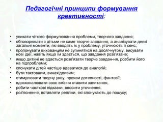 Педагогічні принципи формування 
креативності: 
• уникати чіткого формулювання проблеми, творчого завдання; 
• обговорювати з дітьми не саме творче завдання, а аналізувати деякі 
загальні моменти, які вводять їх у проблему, уточнюють її сенс; 
• пропонувати вихованцям не зупинятися на досяг­нутому, 
висувати 
нові ідеї, навіть якщо їм здається, що завдання розв'язане; 
• якщо дитині не вдається розв'язати творче завдан­ня, 
розбити його 
на підпроблеми; 
• спонукати дітей частіше вдаватися до аналогій; 
• бути тактовним, винахідливим; 
• стимулювати творчу уяву, прояви дотепності, фантазії; 
• вдосконалювати своє вміння ставити запитання, 
• робити часткові підказки, вносити уточнення, 
• роз'яснення, вставляти репліки, які спонукають до пошуку; 
 