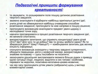 Педагогічні принципи формування 
креативності: 
• то звужувати, то розширювати поле пошуку дитиною розв'язання 
творчого завдання; 
• зважено аналізувати й відбирати найбільш оригінальні дитячі ідеї; 
• учити дітей не обмежуватися найбільш очевидним способом 
розв'язання завдання; пропонувати їм нові напрями в пошуку рішення; 
• пропонувати вихованцям аналізувати предмет уваги щоразу з 
несподіваної точки зору; 
• навчати проговорювати в процесі розв'язання творчого завдання ідеї, 
які виникли спонтанно; 
• використовувати запитання, що сприяють концентрації уваги дітей 
(Хто? Що? Для чого ти це робиш? Що ти хочеш зробити зараз? Як ти 
збираєшся діяти? Чому? Навіщо?) — комбінування запитань дає велику 
кількість інформації; 
• спонукати вихованців знаходити у творчому завданні суперечності, 
обходити перешкоди, діяти у незвичній манері, використовувати 
знайоме по­новому 
— щось послабити чи посилити; 
• заохочувати дошкільнят висловлювати якомога більше думок з приводу 
однієї ситуації (події, людини); виділяти в них типове і особливе, 
переваги чи недоліки, позитивне­негативне­цікаве­незвичне; 
• час від часу пропонувати дітям уявити (зобразити) щось у вигляді 
елементарної схеми. 
 