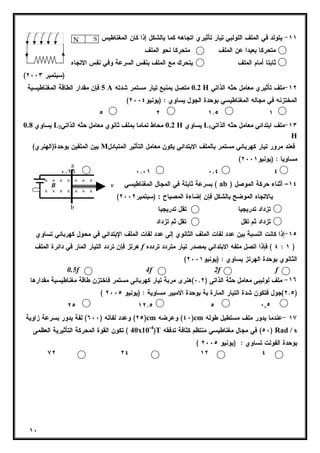 ١٠ 
١١ - يتولد في الملف اللولبي تيار تأثيري اتجاهه كما بالشكل إذا كان المغناطيس : 
N S 
متحركا بعيدا عن الملف متحركا نحو الملف 
ثابتا أمام الملف يتحرك مع الملف بنفس السرعة وفي نفس الاتجاه 
( (سبتمبر ٢٠٠٣ 
5 فإن مقدار الطاقة المغناطيسية A 0.2 متصل بمنبع تيار مستمر شدته H ١٢ -ملف تأثيري معامل حثه الذاتي 
( المختزنه في مجاله المغناطيسي بوحدة الجول يساوي : (يونيو ٢٠٠٤ 
٥ ٢ ١.٥ ١ 
يساوي 0.8 L 0.2 محاط تماما بملف ثانوي معامل حثه الذاتي 2 H يساوي L ١٣ -ملف ابتدائي معامل حثه الذاتي 1 
H 
بين الملفين بوحدة(الهنري) M فعند مرور تيار كهربائي مستمر بالملف الابتدائي يكون معامل التأثير المتبادل 
( مساويا : (يونيو ٢٠٠١ 
a 
٠.١٦ ٠.٠١ ٠.٤ ٤ 
بسرعة ثابتة في المجال المغناطيسي ( ab ) ١٤ – أثناء حركة الموصل 
( بالاتجاه الموضح بالشكل فإن إضاءة المصباح : (سبتمبر ٢٠٠٢ 
تزداد تدريجيا تقل تدريجيا 
تزداد ثم تقل تقل ثم تزداد 
× × × × × × × 
× × × × × × × 
B v 
b 
١٥ -إذا كانت النسبة بين عدد لفات الملف الثانوي إلى عدد لفات الملف الإبتدائي في محول كهربائي تساوي 
هرتز فإن تردد التيار المار في دائرة الملف f ٤ ) فإذا اتصل ملفه الابتدائي بمصدر تيار متردد تردده : ١ ) 
( الثانوي بوحدة الهرتز يساوي : (يونيو ٢٠٠١ 
0.5f 4f 2f f 
١٦ - ملف لولببى معامل حثة الذاتى ( ٠.٢ )هنرى مربة تيار كهربائى مستمر فاختزن طاقة مغناطيسية مقدارها 
( ٢.٥ )جول فتكون شدة التيار المارة بة بوحدة الامبير مساوية : (يونيو ٢٠٠٥ ) 
٢٥ ١٢.٥ ٥ ٠.٥ 
٢٥ ) وعدد لفاته ( ٦٠٠ ) لفة يدور بسرعة زاوية )cm ٤٠ ) وعرضه )cm ١٧ -عندما يدور ملف مستطيل طوله 
40 ) تكون القوة المحركة التأثيرية العظمى x10-4)T ٥٠ ) في مجال مغناطيسي منتظم كثافة تدفقه ) Rad / s 
( بوحدة الفولت تساوي : (يونيو ٢٠٠٥ 
٧٢ ٢٤ ١٢ ٤ 
