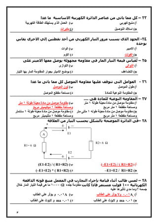 ٣ 
٢٣ – كل مما ياتى من عناصر الدائرة الكھربیة الاساسیة ما عدا 
أ) منبع كهربي ب) الحمل الذى یستهلك الطاقة الكهربیة 
ج) اسلاك التوصیل د) مكبرات 
٢٤ - الجھد الذى يسبب مرور التیار الكھربي من أحد نقطتین إلي الاخري يقاس 
بوحدة 
أ) الامبیر ب) الوات 
ج) الفولت د) الاوم 
٢٥ – لقیاس قیمة التیار المار فى مقاومة مجھولة يوصل معھا الامیتر على 
أ) التوالى ب) التوازى 
ج) التضاعف د) یوضع الامیتر بجوار المقاومة المار بها التیار 
٢٦ - العوامل التى تتوقف علیھا مقاومة الموصل كل مما ياتى ما عدا 
أ) طول الموصل ب) لون الموصل 
ج) المقاومة النوعیة للمادة د) مساحة مقطع الموصل 
٢٧ – المقاومة النوعیة للمادة ھى .... 
أ) مقاومة موصل من مادة معینة طولة ١ متر 
ومساحة مقطعة ١ متر مربع 
ب) مقاومة موصل من مادة معینة طولة ١ متر 
ومساحة مقطعة ١ میللیمیتر مربع 
ج) مقاومة موصل من مادة معینة طوله ١ مللى متر 
ومساحة مقطعة ١ متر مربع 
د) مقاومة موصل من مادة معینة طولة ١ سنتمتر 
ومساحة مقطعة ١ مللیمیتر مربع 
٢٨ –فى الدائرة الموضحة بالشكل يحسب التیار من العلاقة 
R1= 6 Ω 
A 
a 
R2= 6 Ω 
E1 
E2 
(E1-E2) / ( R1+R ب) ( 2 (–E1+E2) / ( R1+R أ) ( 2 
(–E1+E2) * ( R1+R د) ( 2 –E1+E2 / R1+R ج) 2 
٢٨ – لمس طالب أثناء قیامة بإجراء التجارب فى المعمل منبع قوته الدافعة 
١٠٠٠٠ ما هى قیمة التیار المار خلال Ω الكھربائیة ١٠٠ فولت مستمر فاذا كانت مقاومة جلده 
جسمه ؟ وما مدي تأثیرها علیه 
٠.٠١ و یؤثر علي الطالب A ( ٠.٠١ ولا یؤثر علي الطالب ب A ( أ 
و لایؤث على الطالب ma و لایؤث على الطالب د) ٠.٠١ ma ج) ٠.٠١ 
 
