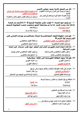 ٤ 
٢٩ – أي من الجمل الاتیة تصف خواص الامیتر 
أ) یجب أن یوصل علي التوازى مع الدائرة المطلوب 
قیاسها 
ب) له مقاومة داخلیة صغیرة ومتصلة على التوالي 
مع مكونات دائرة القیاس 
ج) له مقاومة داخلیة كبیرة ویستخدم فى قیاس تیار 
الدائرة د) یمكن أن یستخدم لقیاس الجهد والتیار والمقاومة 
فأنتج تیار قیمته k ٢٠ Ω ٣٠ – تم وضع جھد قیمته ٢٠ فولت على مقاومة قیمتھا 
1 ماذ يحدث للتیار أذا ما تم مضاعفة الجھد وخفضت قیمت المقاومة للنصف m A 
أ) یزداد أربع مرات ب) یتضاعف 
ج) یظل ثابت د) یزداد ثلاث مرات 
٣١ – ھو عدد خطوط القوى المغناطیسیة لمجال مغناطیسي ووحدة القیاس ھى 
Ф الوبر ويرمز لھا بالرمز 
أ) التدفق المغناطیسي أو الفیض المغناطیسي ب) كثافة الفیض المغناطیسي 
ج) معامل النفاذیة المغناطیسیة د) شدة المجال المغناطیسى 
٣٢ – اذا كان اتجاه التیار الكھربي المار في الملف حول قلب حديدى فى اتجاه 
عقرب الساعة 
أ) یكون القطب المغناطیسي الناشئ شمالیا ب) یكون القطب المغناطیسي الناشئ جنوبیاً 
ج) ینتج مجال مغناطیسي متعادل د) لا ینتج مجال مغناطیسي 
٣٣ - ھو الة تحول الطاقة الكھربائیة الى طاقة میكانیكیة 
أ) المحول الكهربي ب) المولد الكهربي 
ج) المحرك الكهربي د) الملف الكهربي 
٣٤ – العوامل التي تعتمد علیها قوة التجاذب والتنافر جمیع ما یاتى ما عدا 
أ) المسافة بین الشحنتین ب) مقدار الشحنة 
ج) مساحة مقطع الشحنتین د) ثابت الوسط النسبي الموجود بین الشحنتین 
٣٥ - العلاقة بین قوة التجاذب أو التنافر و سماحیة الوسط 
أ) طردیة ب) عكسیة 
ج) متساویة د) متزایدة 
٣٦ – كلما زادت المسافة بین الشخنتین 
أ) زادت القوة بینهما ب) قلت القوة بینهما 
ج) تساوت القوة بینهم د) لیس لها تاثیر 
٣٧ – المكثفات المتغیرة ذات العازل الهوائي تستخدم فى ....... 
أ) فى مكبرات التردد المنخفض ب) فى دوائر التنغیم 
 