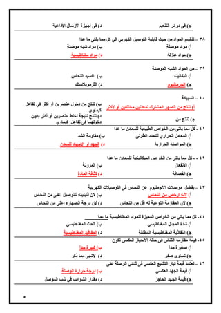 ٥ 
ج) فى دوائر التنعیم د) فى أجهزة الارسال الاذاعیة 
٣٨ – تنقسم المواد من حیث قابلیة التوصیل الكهربي الي كل مما یلتى ما عدا 
أ) مواد موصلة ب) مواد شبه موصلة 
ج) مواد عازلة د) مواد مغناطیسیة 
٣٩ – من المواد الشبه الموصلة 
أ) البكالیت ب) اكسید النحاس 
ج) الجرمانیوم د) الثرموبلاستك 
٤٠ – السبیكة 
أ) تنتج من الصهر المشترك لمعدنین مختلفین أو لأكثر ب) تنتج من دخول عنصرین أو أكثر في تفاعل 
كیماوى 
ج) تنتج من د) تنتج نتیجة لخلط عنصرین أو أكثر بدون 
دخولهما فى تفاعل كیماوي 
٤١ - كل مما یاتى من الخواص الطبیعیة للمعادن ما عدا 
أ) المعامل الحراري للتمدد الطولى ب) مقاومة الشد 
ج) المواصلة الحراریة د) الجهد أو الاجهاد للمعدن 
٤٢ - - كل مما یاتى من الخواص المیكانیكیة للمعادن ما عدا 
أ) الانفعال ب) المرونة 
ج) القصافة د) كثافة المادة 
٤٣ – یفضل موصلات الالومنیوم عن النحاس فى التوصیلات الكهربیة 
أ) لانه ارخص من النحاس ب) لان قابلیته للتوصیل اعلى من النحاس 
ج) لان المقاومة النوعیة له اقل من النحاس د) لان درجة انصهاره اعلى من النحاس 
٤٤ - كل مما یاتي من الخواص الممیزة للمواد المغناطیسیة ما عدا 
أ) شدة المجال المغناطیسي ب) الحث المغناطیسي 
ج) النفاذیة المغناطیسیة المطلقة د) المفاقید المغناطیسیة 
٤٥ - قیمة مقاومة الثنائي في حالة الانحیاز العكسي تكون 
أ) صغیرة جداً ب) كبیرة جداً 
ج) تساوى صفر د) لاشیى مما ذكر 
٤٦ – تعتمد قیمة تیار التشبع العكسي فى ثنائي الوصلة على 
أ) قیمة الجهد العكسي ب) درجة حرارة الوصلة 
ج) قیمة الجهد الحاجز د) مقدار الشوائب في شب الموصل 
 