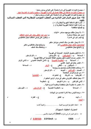 ٧ 
أ- مجموع التیارات الكهربیة في دائرة متصلة على التوالى یساوى صفراً 
ب- مجموع التیارات الداخلة إلى نقطة إتصال في الدائرة الكهربیة = مجموع التیارات الخارجة منها . 
ج- مجموع التیارات الكهربیة في دائرة متصلة على التوازى یساوى صفراً . 
٦٥ - عند مرور التیار فى الدائرة من القطب الموجب للبطارية الى القطب السالب 
تكون 
أ- إشارة القوة الدافعة الكهربیة للبطاریة ( + ) 
ب- إشارة القوة الدافعة الكهربیة للبطاریة (- ) 
ج- قیمتها منخفضة 
٦٦ - إذا وصل مكثف مع جهد مستمر ٥ فولت 
أ) یمر تیار بصفة مستمرة ب ) یمر تیار لحظي یعمل على شحن المكثف 
ج) لایمر تیار فى الدائرة د ) یتكون على لوحي المكثف مجال مغناطیسي 
٦٧ - اذا وصل ملف من سلك النحاس مع تیار متغیر 
أ)ینتج حول الملف مجال مغناطیسى دائم ب) ینتج مجال مغناطیسي متغیر 
ج ) لاینتج مجال مغناطیسى د ) یتمغنط سلك الملف 
٦٨ - اداة تقوم بتحویل الذبذبات الصوتیة الى كهربیة 
أ السماعة ب – المیكروفون ج – الثیریستور د - الترانزستور 
٦٩ - عناصر حساسة للضوء تقوم بتحویل الطاقة الضوئیة الى طاقة كهربیة 
أ - السماعة ب - المقاومة الضوئیة ج - ثنائى الانبعاث الضوئى د- ثنائي الزینر 
٧٠ - عنصر یعمل فى انحیاز عكسي 
ا – السیلكون ب – النفقى ج – الزینر د – السماعة 
٧١ - یستخدم كمفتاح فصل وتوصیل وسریع جدا 
أ - الصمام – الثیرستور – الموحد د – الترانزستور 
٧٢ - من انواع الدوائر المتكاملة 
أ - الفاریكاب ب –التریاك ج– المكبرات د – التفاضلیة 
٧٣ - یعمل كمكثف الكترونى متغیر فى دوائر الرنین المتغیرة . 
أ- ثنائي الفراكتور ب – دائرة التوحید ج – المقاومة 
٧٤ - عنصر له مقاومة دخل منخفضة ومقاومة خرج عالیة . 
أ - السماعة ب - المقاومة الضوئیة ج – الترانزستور د – الثیرستور 
٧٥ – وحدة قیاس سعة ذاكرة الحاسب من البیانات 
أ – البت ب الفنتو ج - الفاراد د 
– البایت 
  
المعیاریة- الحقیقیة- المجهولة) 
 1.5mA  
( 0.0015A- 0.015mA - 150 ب A - - أ 
 