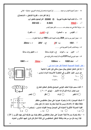 V1=120 
~ 
N1=20 
٨ 
–  
( اخذ القراءات – نظریة التشغیل – الاستعمال) 
55000 فأن قیمتها بالكیلو أوم Ω ٧٩ – إذا كانت قیمة مقاومة كهربیة 
550 kΩ - 5.5kΩ 55kΩ - - أ 
 ........... 
  ج – التفاوت د – القدرة  القیاس ب – المعایرة  
  18A 20A 
20mv – 20 د V - 2 ج V - 18 ب V- أ 
  
أ - الاوم ب – الوات ج – الوات ساعة د – الكیلو وات ساعة 
  0.01 
1MV – 10 د mv - 100mv – 1000 mv - أ 
: اختر الإجابة الصحيحة المكملة لكل عبارة مما يلي : 
١-إذا كان الشكل المقابل يمثل محول مثالي فإن القدرة الناتجة 
بوحدة الوات تساوي : R عن مرور التيار التأثيري في المقاومة 
٢٨٨٠ ٦٠٠ 
١١٥٢٠ ٩٦٠٠ 
٢-أثناء سحب طرفا الملف اللولبي الموضح بالشكل المقابل للخارج 
N2=80 
R = 24 Ω 
( دون تجاوز نواته فإن قراءة الأميتر : (يونيو ٢٠٠٣ 
لا تتغير تزداد تقل تنعدم 
يتحرك عموديا على مجال مغناطيسي منتظم ( a b ) ٣-السلك الموصل 
2 ) فإن مقدار ) m/s 0.15 ) وبسرعة ثابتة مقدارها ) T كثافة تدفقه 
a 
A 
x x x x 
x x x x x 
x 
x x x x 
v 
B 
( القوة المحركة التأثيرية المتولدة في الموصل بوحدة الفولت تساوي : (سبتمبر ٢٠٠٤ 
٧.٥ ٠.١٥ ١٥ ١.٥ 
V 
b 
50 
cm 
( 2V ) ٤ - سلك يتحرك بسرعة ثابتة عمودياً على مجال مغناطيسي منتظم يتولد بين طرفيه فرق جهد تأثيري 
فإذا زيدت كل من سرعته وكثافة التدفق المغناطيسي إلى ثلاثة أمثال فإن فرق الجهد التأثيري المتولد 
 