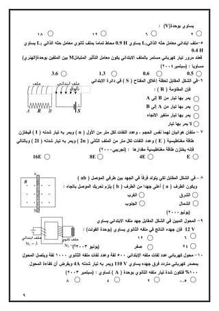 B 
٩ 
: (V) يساوي بوحدة 
١٨ ١٢ ٦ ٢ 
يساوي L 0.9 محاط تماما بملف ثانوي معامل حثه الذاتي 2 H يساوي L ٥-ملف ابتدائي معامل حثه الذاتي 1 
0.4 H 
بين الملفين بوحدة(الهنري) M فعند مرور تيار كهربائي مستمر بالملف الابتدائي يكون معامل التأثير المتبادل 
( مساويا : (سبتمبر ٢٠٠٤ 
3.6 1.3 0.6 0.5 
في دائرة الابتدائي ( S ) ٦-في الشكل المقابل لحظة إغلاق المفتاح 
: ( R ) فإن المقاومة 
A إلى B يمر بها تيار من 
B إلى A يمر بها تيار من 
يمر بها تيار متغير الاتجاه 
لا يمر بها تيار 
ملف ابتدائي ملف 
ثانوي 
A R B S 
فيختزن ( I ) ويمر به تيار شدته ( n ) ٧ - ملفان هوائيان لهما نفس الحجم ، وعدد اللفات لكل متر من الأول 
2 ) وبالتالي I ) 2 ) ويمر به تيار شدته n ) وعدد اللفات لكل متر من الملف الثاني ( E ) طاقة مغناطيسية 
( فإنه يختزن طاقة مغناطيسية مقدارها : (تجريبي ٢٠٠٠ 
16E 8E 4E E 
( ab ) ٨ – في الشكل المقابل لكي يتولد فرقاً في الجهد بين طرفي الموصل 
يلزم تحريك الموصل باتجاه : ( b ) أعلى جهدا من الطرف ( a ) ويكون الطرف 
الشرق الغرب 
الشمال الجنوب 
( (يونيو ٢٠٠٠ 
٩- المحول المبين في الشكل المقابل جهد ملفه الابتدائي يساوي 
12 فإن جهده الناتج في ملفه الثانوي يساوي (بوحدة الفولت) : V 
١٢ ٦ 
ملف ثانوي 
N2 = 6 
( ٢٤ صفر (يونيو ٢٠٠٣ 
a 
. . . . 
. . . . 
. . . . 
b 
١٠ - محول كهربائي عدد لفات ملفه الإبتدائي ٥٠٠ لفة وعدد لفات ملفه الثانوي ١٠٠٠ لفة ويتصل المحول 
4 وبفرض أن كفاءة المحول A 110 ويمر به تيار شدته V بمصدر كهربائي متردد فرق جهده يساوي 
( تساوي : (سبتمبر ٢٠٠٣ ( A ) ١٠٠ % فتكون شدة تيار ملفه الثانوي بوحدة 
٨ ٤ ٢ ٠.٥ 
ملف ابتدائي 
N1 = 3 
 