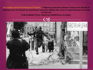 Δύο ημέρες μετά την ανέγερση του Τείχους, ο 19χρονος στρατιώτης Κόνραντ Σούμαν που φύλαγε το 
πέρασμα από την πλευρά της Ανατολικής Γερμανίας πήδηξε πάνω από το συρματόπλεγμα, πετώντας 
το όπλο του. 
Ο φωτογράφος Πέτερ Λάιμπινγκ απαθανάτισε τη στιγμή . 
 
 