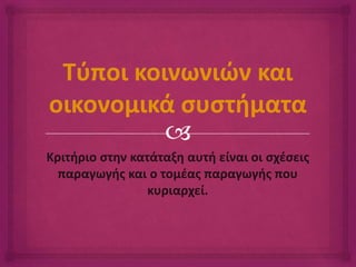 Τύποι κοινωνιών και 
οικονομικά συστήματα 
 
Κριτήριο στην κατάταξη αυτή είναι οι σχέσεις 
παραγωγής και ο τομέας παραγωγής που 
κυριαρχεί. 
 
