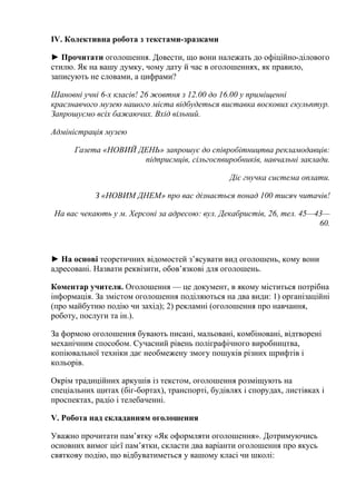 IV. Колективна робота з текстами-зразками 
► Прочитати оголошення. Довести, що вони належать до офіційно-ділового 
стилю. Як на вашу думку, чому дату й час в оголошеннях, як правило, 
записують не словами, а цифрами? 
Шановні учні 6-х класів! 26 жовтня з 12.00 до 16.00 у приміщенні 
краєзнавчого музею нашого міста відбудеться виставка воскових скульптур. 
Запрошуємо всіх бажаючих. Вхід вільний. 
Адміністрація музею 
Газета «НОВИЙ ДЕНЬ» запрошує до співробітництва рекламодавців: 
підприємців, сільгоспвиробників, навчальні заклади. 
Діє гнучка система оплати. 
З «НОВИМ ДНЕМ» про вас дізнається понад 100 тисяч читачів! 
На вас чекають у м. Херсоні за адресою: вул. Декабристів, 26, тел. 45—43— 
60. 
► На основі теоретичних відомостей з’ясувати вид оголошень, кому вони 
адресовані. Назвати реквізити, обов’язкові для оголошень. 
Коментар учителя. Оголошення — це документ, в якому міститься потрібна 
інформація. За змістом оголошення поділяються на два види: 1) організаційні 
(про майбутню подію чи захід); 2) рекламні (оголошення про навчання, 
роботу, послуги та ін.). 
За формою оголошення бувають писані, мальовані, комбіновані, відтворені 
механічним способом. Сучасний рівень поліграфічного виробництва, 
копіювальної техніки дає необмежену змогу пошуків різних шрифтів і 
кольорів. 
Окрім традиційних аркушів із текстом, оголошення розміщують на 
спеціальних щитах (біг-бортах), транспорті, будівлях і спорудах, листівках і 
проспектах, радіо і телебаченні. 
V. Робота над складанням оголошення 
Уважно прочитати пам’ятку «Як оформляти оголошення». Дотримуючись 
основних вимог цієї пам’ятки, скласти два варіанти оголошення про якусь 
святкову подію, що відбуватиметься у вашому класі чи школі: 
 