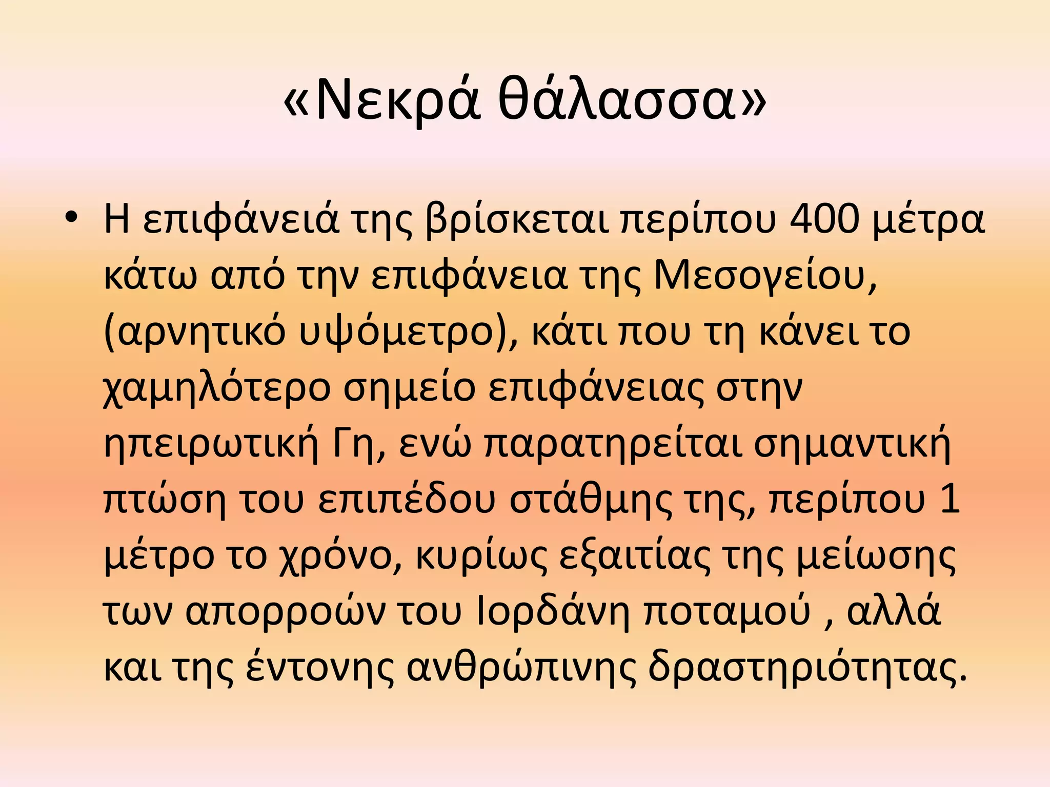 «Νεκρά θάλασσα» 
• Η επιφάνειά της βρίσκεται περίπου 400 μέτρα 
κάτω από την επιφάνεια της Μεσογείου, 
(αρνητικό υψόμετρο), κάτι που τη κάνει το 
χαμηλότερο σημείο επιφάνειας στην 
ηπειρωτική Γη, ενώ παρατηρείται σημαντική 
πτώση του επιπέδου στάθμης της, περίπου 1 
μέτρο το χρόνο, κυρίως εξαιτίας της μείωσης 
των απορροών του Ιορδάνη ποταμού , αλλά 
και της έντονης ανθρώπινης δραστηριότητας. 
 