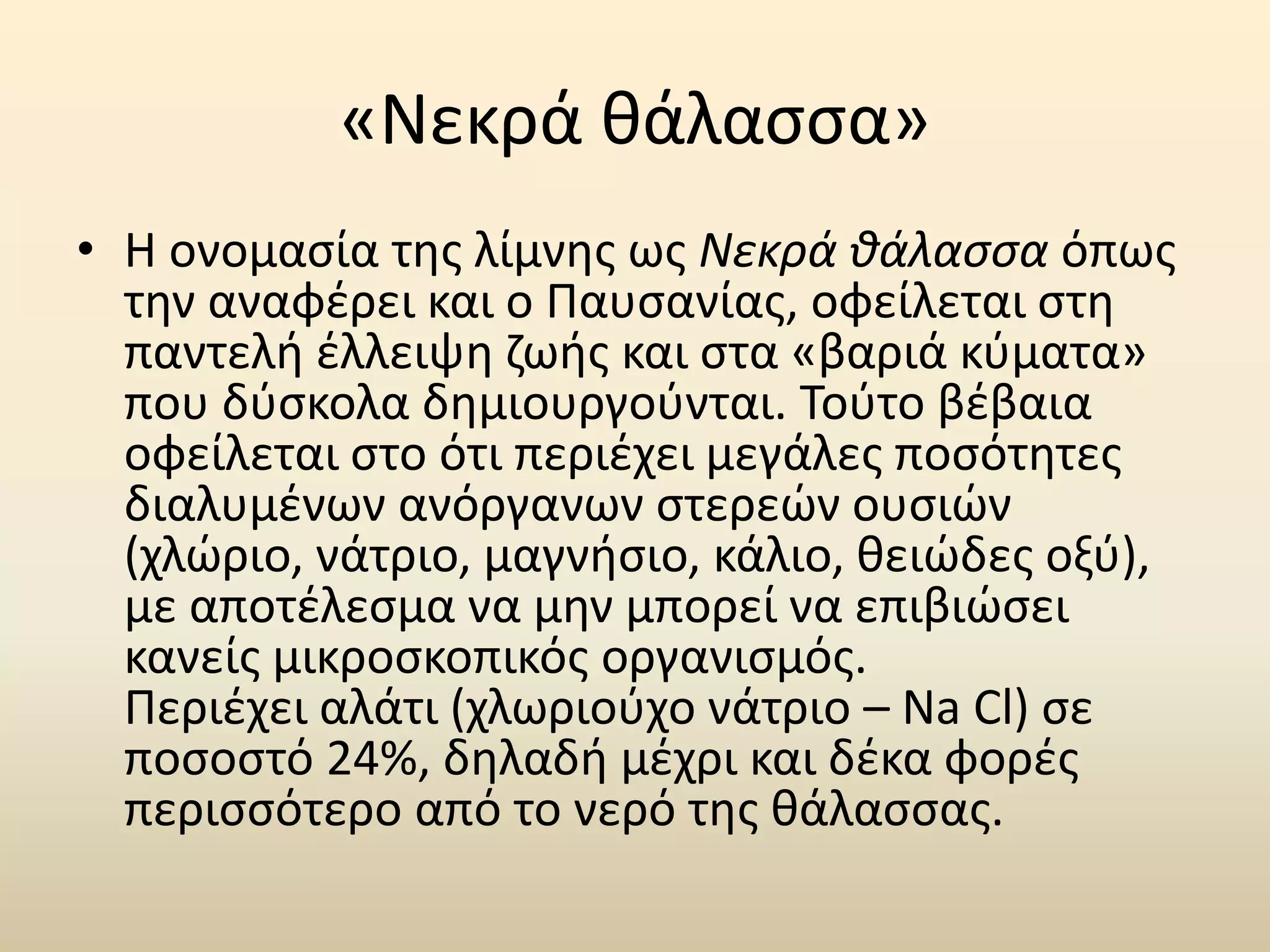 «Νεκρά θάλασσα» 
• Η ονομασία της λίμνης ως Νεκρά θάλασσα όπως 
την αναφέρει και ο Παυσανίας, οφείλεται στη 
παντελή έλλειψη ζωής και στα «βαριά κύματα» 
που δύσκολα δημιουργούνται. Τούτο βέβαια 
οφείλεται στο ότι περιέχει μεγάλες ποσότητες 
διαλυμένων ανόργανων στερεών ουσιών 
(χλώριο, νάτριο, μαγνήσιο, κάλιο, θειώδες οξύ), 
με αποτέλεσμα να μην μπορεί να επιβιώσει 
κανείς μικροσκοπικός οργανισμός. 
Περιέχει αλάτι (χλωριούχο νάτριο – Na Cl) σε 
ποσοστό 24%, δηλαδή μέχρι και δέκα φορές 
περισσότερο από το νερό της θάλασσας. 
 
