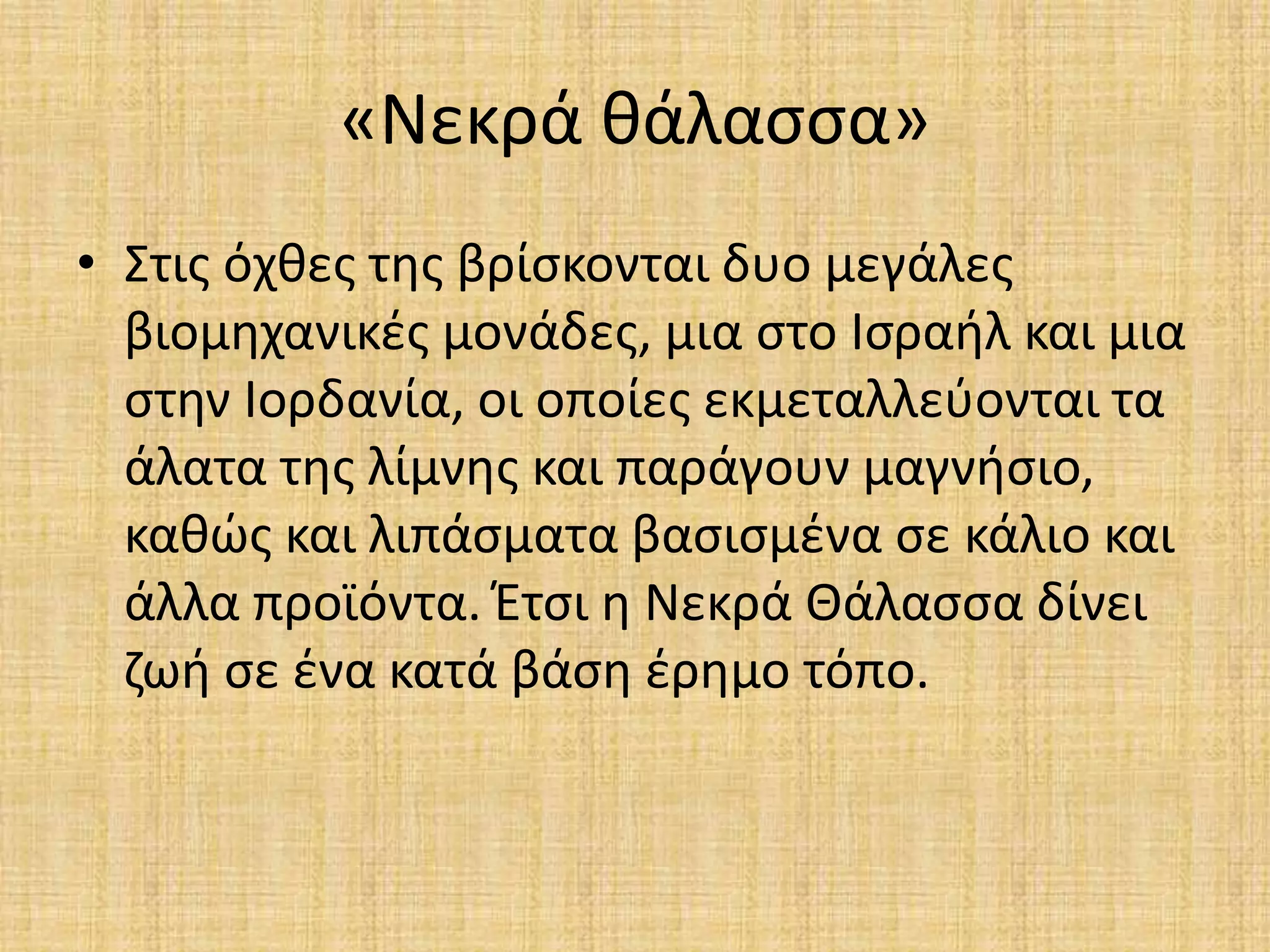 «Νεκρά θάλασσα» 
• Στις όχθες της βρίσκονται δυο μεγάλες 
βιομηχανικές μονάδες, μια στο Ισραήλ και μια 
στην Ιορδανία, οι οποίες εκμεταλλεύονται τα 
άλατα της λίμνης και παράγουν μαγνήσιο, 
καθώς και λιπάσματα βασισμένα σε κάλιο και 
άλλα προϊόντα. Έτσι η Νεκρά Θάλασσα δίνει 
ζωή σε ένα κατά βάση έρημο τόπο. 
