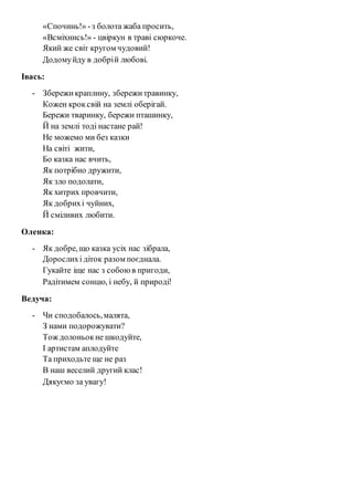 «Спочинь!» - з болота жаба просить, 
«Всміхнись!» - цвіркун в траві сюркоче. 
Який же світ кругом чудовий! 
Додому йду в добрі й любові. 
Івась: 
- Збережи краплину, збережи травинку, 
Кожен крок свій на землі оберігай. 
Бережи тваринку, бережи пташинку, 
Й на землі тоді настане рай! 
Не можемо ми без казки 
На світі жити, 
Бо казка нас вчить, 
Як потрібно дружити, 
Як зло подолати, 
Як хитрих провчити, 
Як добрих і чуйних, 
Й сміливих любити. 
Оленка: 
- Як добре, що казка усіх нас зібрала, 
Дорослих і діток разом поєднала. 
Гукайте іще нас з собою в пригоди, 
Радітимем сонцю, і небу, й природі! 
Ведуча: 
- Чи сподобалось, малята, 
З нами подорожувати? 
Тож долоньок не шкодуйте, 
І артистам аплодуйте 
Та приходьте ще не раз 
В наш веселий другий клас! 
Дякуємо за увагу! 
