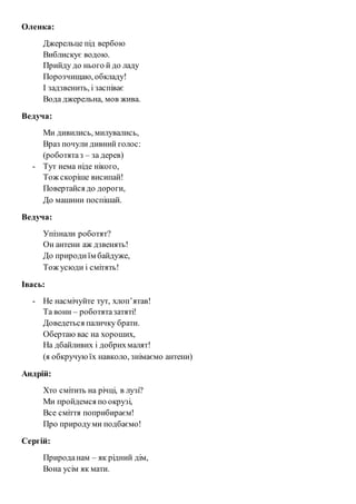 Оленка: 
Джерельце під вербою 
Виблискує водою. 
Прийду до нього й до ладу 
Порозчищаю, обкладу! 
І задзвенить, і заспіває 
Вода джерельна, мов жива. 
Ведуча: 
Ми дивились, милувались, 
Враз почули дивний голос: 
(роботята з – за дерев) 
- Тут нема ніде нікого, 
Тож скоріше висипай! 
Повертайся до дороги, 
До машини поспішай. 
Ведуча: 
Упізнали роботят? 
Он антени аж дзвенять! 
До природи їм байдуже, 
Тож усюди і смітять! 
Івась: 
- Не насмічуйте тут, хлоп’ятав! 
Та вони – роботята затяті! 
Доведеться паличку брати. 
Обертаю вас на хороших, 
На дбайливих і добрих малят! 
(я обкручую їх навколо, знімаємо антени) 
Андрій: 
Хто смітить на річці, в лузі? 
Ми пройдемся по окрузі, 
Все сміття поприбираєм! 
Про природу ми подбаємо! 
Сергій: 
Природа нам – як рідний дім, 
Вона усім як мати. 
 