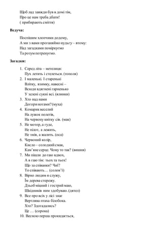 Щоб лад завжди був в домі тім, 
Про це нам треба дбати! 
( прибирають сміття) 
Ведуча: 
Поспішим хлопчики додому, 
А ми з вами проганяймо нудьгу – втому: 
Над загадками поміркуємо 
Та розум потренуємо. 
Загадки: 
1. Серед літа – метелиця: 
Пух летить і стелеться. (тополя) 
2. І маленькі. І старенькі 
Влітку, взимку, навесні – 
Всюди вдягнені гарненько 
У зелені сукні всі. (ялинки) 
3. Хто над нами 
Догори ногами? (муха) 
4. Комарик веселий 
На лужок полетів, 
На червону квітку сів. (мак) 
5. Не мотор, а гуде, 
Не пілот, а лежить, 
Не змія, а жалить. (оса) 
6. Червоний колір, 
Кисло – солодкий смак, 
Кам’яне серце. Чому то так? (вишня) 
7. Ми пішли до гаю вдвох, 
А в гаю тім: тьох та тьох! 
Що за співанки? Чиї? 
То співають… (солов’ї) 
8. Вірно людям я служу, 
Їм дерева стережу. 
Дзьоб міцний і гострий маю, 
Шкідників ним здобуваю. (дятел) 
9. Все про всіх у лісі знає 
Вертлява птаха білобока. 
Хто? Здогадались? 
Це … (сорока) 
10. Весною перша прокидається, 
 