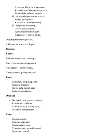 А злюща! Жалиться, кусається. 
Як добре кип’ятком ашпариться, 
Зелений борщ із неї звариш. 
11. На дереві народився в кожусі; 
Кожух розірвався – 
Я на землю впав! (каштан) 
12. Викупана в сонечку, 
Стоїть собі донечка. 
Бджоли сонячний медок 
Дістають з її квіток. (липа) 
Ох і розумнички ж ростуть! 
А Оленка та Івась далі йдуть. 
ІІ сцена. 
Ведуча: 
Вийшли в поле: чисте повітря, 
Вітер грає волоссям, скрипаль 
А попереду – шир неозора, 
Синя, сонячна, райдужна даль! 
Івась: 
- Послухай, як трава росте, 
Напоєна дощами, 
І як до тебе рідний степ 
Шепоче колосками. 
Оленка: 
- Послухай, як струмок дзвенить, 
Як гомонить ліщина! 
З тобою всюди, кожну мить, 
Говорить батьківщина. 
Юля: 
- Сині волошки 
Знітились трошки: 
Очками сіяли синь. 
Дзвоники сині в синій долині 
Вушками: дзинь! 
 