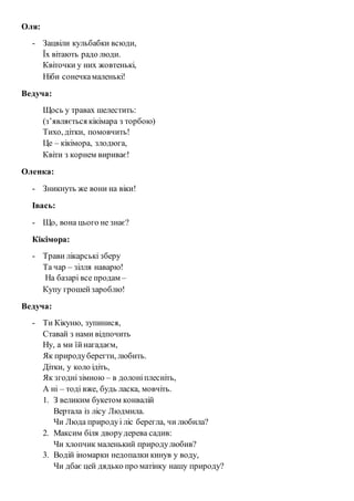 Оля: 
- Зацвіли кульбабки всюди, 
Їх вітають радо люди. 
Квіточки у них жовтенькі, 
Ніби сонечка маленькі! 
Ведуча: 
Щось у травах шелестить: 
(з’являється кікімара з торбою) 
Тихо, дітки, помовчить! 
Це – кікімора, злодюга, 
Квіти з корнем вириває! 
Оленка: 
- Зникнуть же вони на віки! 
Івась: 
- Що, вона цього не знає? 
Кікімора: 
- Трави лікарські зберу 
Та чар – зілля наварю! 
На базарі все продам – 
Купу грошей зароблю! 
Ведуча: 
- Ти Кікуню, зупинися, 
Ставай з нами відпочить 
Ну, а ми їй нагадаєм, 
Як природу берегти, любить. 
Дітки, у коло ідіть, 
Як згодні зімною – в долоні плесніть, 
А ні – тоді вже, будь ласка, мовчіть. 
1. З великим букетом конвалій 
Вертала із лісу Людмила. 
Чи Люда природу і ліс берегла, чи любила? 
2. Максим біля двору дерева садив: 
Чи хлопчик маленький природу любив? 
3. Водій іномарки недопалки кинув у воду, 
Чи дбає цей дядько про матінку нашу природу? 
 