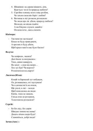 4. Шпаківню на дерево вішають діти, 
Вдається чи ні їм природу любити? 
5. Сергійко пляшку коло ставу розбив, 
Чи землю свою він беріг і любив? 
6. Вогнище в лісі розвели, розпалили: 
Чи люди про ліс дбали, природу любили? 
Молодці, на місця сідайте 
А ми Кікуню слухати давайте: 
Он вона хоче , щось сказати. 
Кікімара: 
- Так мене ви застидала! 
Більш не буду трави рвати, 
А про них я буду дбати, 
Щоб краси такої в нас було багато! 
Ведуча: 
Чи повірили , малята? 
Далі йшли та милувались: 
Тихо, дивно навкруги, 
На землі – сліди від ватри… 
Хто тут був? Чи вороги? 
Розпитати когось варто! 
Лисичка (Юля): 
Кощій та Бармалей тут побували, 
Ох, розважались, ох і пустували! 
Чи в дитинстві їх не вчили, 
Що уполі, в лісі – всюди 
Щоб поводились як люди: 
Квітів, гілок не ламали, 
Гнізда птах не розоряли, 
Та вогння не розпаляли? 
Сергій: 
- Бо без лісу, без дерев 
Швидко зникне все живе! 
Дихать нічим скоро буде! 
Схаменіться, добрі люди! 
Зачик (Аня ) : 
 