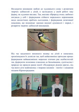 Поєднуючи виховання любові до художнього слова з розвитком 
творчих здібностей у дітей, я застосувала у своїй роботі таку 
форму, як художня вистава. Так, вистава «Природу вчись любити» 
поєднала у собі і формування стійкого морального переконання 
щодо екологічних проблем сьогодення, і формування позитивної 
поведінки, що відповідає законам високої духовності і моралі, і 
розкриття творчих здібностей вихованців. 
Під час щоденного виховного впливу на дітей я намагаюсь 
організовувати їх дозвілля так, щоб найактивніше проходив процес 
формування найважливіших морально етичних рис особистостей: 
так, формуючи позитивне ставлення до Батьківщини, суспільства і 
природи ми провели ранок поезії «Подорожую рідним краєм», під 
час якого діти знайомились з творами земляків – поетів і з цікавими 
місцями Кіровоградщини. 
 