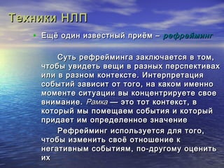 ТТееххннииккии ННЛЛПП 
• ЕЕщщёё ооддиинн ииззввеессттнныыйй ппррииёёмм –– ррееффррееййммииннгг 
ССууттьь ррееффррееййммииннггаа ззааккллююччааееттссяя вв ттоомм,, 
ччттооббыы ууввииддееттьь ввеещщии вв ррааззнныыхх ппееррссппееккттиивваахх 
ииллии вв ррааззнноомм ккооннттееккссттее.. ИИннттееррппррееттаацциияя 
ссооббыыттиийй ззааввииссиитт оотт ттооггоо,, ннаа ккааккоомм ииммеенннноо 
ммооммееннттее ссииттууааццииии ввыы ккооннццееннттррииррууееттее ссввооее 
ввннииммааннииее.. РРааммккаа —— ээттоо ттоотт ккооннттеекксстт,, вв 
ккооттооррыыйй ммыы ппооммеещщааеемм ссооббыыттиияя ии ккооттооррыыйй 
ппррииддааеетт иимм ооппррееддееллееннннооее ззннааччееннииее 
РРееффррееййммииннгг ииссппооллььззууееттссяя ддлляя ттооггоо,, 
ччттооббыы ииззммееннииттьь ссввооёё ооттнноошшееннииее кк 
ннееггааттииввнныымм ссооббыыттиияямм,, ппоо--ддррууггооммуу ооццееннииттьь 
иихх 
 