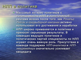 ННЛЛПП вв ппооллииттииккее 
• ММаассссооввыыйй ииннттеерреесс ппооллииттииккоовв кк 
ииссппооллььззооввааннииюю ННЛЛПП вв ппооллииттииччеессккоойй 
ррееккллааммее ввооззнниикк ппооссллее ттооггоо,, ккаакк РРооннааллььдд 
РРееййггаанн вв ппррееддввыыббооррнноойй ккааммппааннииии ааккттииввнноо 
ииссппооллььззоовваалл ееггоо ддооссттиижжеенниияя ии ннааррааббооттккии 
• ННЛЛПП шшииррооккоо ппррииммеенняяееттссяя вв ппооллииттииккее ии 
ппррииннооссиитт ссееррььееззнныыее ррееззууллььттааттыы.. ВВ 
ккооммааннддаахх ввееддуущщиихх ппооллииттииккоовв ии 
ппооллииттииччеессккиихх ппааррттиийй ссппееццииааллииссттыы ппоо ННЛЛПП 
ииггррааюютт ооччеенньь вваажжннууюю рроолльь.. ППррииссууттссттввииее вв 
ккооммааннддее ппооддддеерржжккии ННЛЛПП--ааннааллииттииккаа ии ННЛЛПП-- 
ииммиидджжммееййккеерраа ззннааччииттееллььнноо ууссииллииввааеетт 
ккааннддииддааттаа 
 