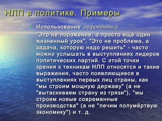 НЛП вв ппооллииттииккее.. ППррииммееррыы 
• ИИссппооллььззооввааннииее ррееффррееййммииннггаа: 
""ЭЭттоо ннее ппоорраажжееннииее,, аа ппррооссттоо еещщёё ооддиинн 
жжииззннеенннныыйй уурроокк"",, ""ЭЭттоо ннее ппррооббллееммаа,, аа 
ззааддааччаа,, ккооттооррууюю ннааддоо рреешшииттьь"" -- ччаассттоо 
ммоожжнноо ууссллыышшааттьь вв ввыыссттууппллеенниияяхх ллииддеерроовв 
ппооллииттииччеессккиихх ппааррттиийй.. СС ээттоойй ттооччккии 
ззрреенниияя кк ттееххннииккаамм ННЛЛПП ооттннооссяяттссяя ии ттааккииее 
ввыырраажжеенниияя,, ччаассттоо ппоояяввлляяюющщииеессяя вв 
ввыыссттууппллеенниияяхх ппееррввыыхх ллиицц ссттрраанныы,, ккаакк 
""ммыы ссттррооиимм ммоощщннууюю ддеерржжааввуу"" ((аа ннее 
""ввыыттаассккииввааеемм ссттррааннуу иизз ггрряяззии"")),, ""ммыы 
ссттррооиимм ннооввыыее ссооввррееммеенннныыее 
ппррооииззввооддссттвваа"" ((аа ннее ""ллееччиимм ппооллууммёёррттввууюю 
ээккооннооммииккуу"")) ии тт.. дд.. 
 