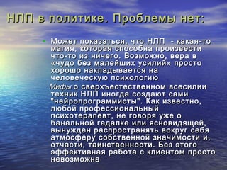 НЛП в политике. ППррооббллееммыы ннеетт:: 
• ММоожжеетт ппооккааззааттььссяя,, ччттоо ННЛЛПП - ккааккааяя-ттоо 
ммааггиияя,, ккооттооррааяя ссппооссооббннаа ппррооииззввеессттии 
ччттоо-ттоо иизз ннииччееггоо.. ВВооззммоожжнноо,, ввеерраа вв 
«ччууддоо ббеезз ммааллееййшшиихх ууссииллиийй» ппррооссттоо 
ххоорроошшоо ннааккллааддыыввааееттссяя ннаа 
ччееллооввееччеессккууюю ппссииххооллооггииюю 
ММииффыы оо ссввееррххъъеессттеессттввеенннноомм ввссеессииллииии 
ттееххнниикк ННЛЛПП ииннооггддаа ссооззддааюютт ссааммии 
"ннееййррооппррооггррааммммииссттыы".. ККаакк ииззввеессттнноо,, 
ллююббоойй ппррооффеессссииооннааллььнныыйй 
ппссииххооттееррааппееввтт,, ннее ггооввоорряя уужжее оо 
ббааннааллььнноойй ггааддааллккее ииллии яяссннооввииддяящщеейй,, 
ввыыннуужжддеенн рраассппррооссттрраанняяттьь ввооккрруугг ссееббяя 
ааттммооссффеерруу ссооббссттввеенннноойй ззннааччииммооссттии ии,, 
ооттччаассттии,, ттааииннссттввееннннооссттии.. ББеезз ээттооггоо 
ээффффееккттииввннааяя ррааббооттаа сс ккллииееннттоомм ппррооссттоо 
ннееввооззммоожжннаа 
 