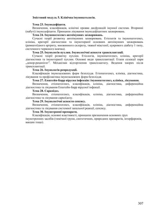 Змістовий модуль 5. Клінічна імунопатологія. 
Тема 23. Імунодефіцити. 
Визначення, класифікація, клінічні прояви дисфункцій імунної системи. Вторинні 
307 
(набуті) імунодефіцити. Принципи лікування імунодефіцитних захворювань. 
Тема 24. Імунопатогенез автоімунних захворювань. 
Сучасні теорії розвитку автоімунних захворювань. Етіологія та імунопатогенез, 
клініка, критерії діагностики та імунотерапії основних автоімунних захворювань 
(ревматоїдного артриту, множинного склерозу, тяжкої міастенії, цукрового діабету 1 типу, 
системного червоного вовчка). 
Тема 25. Імунологія пухлин. Імунологічні аспекти трансплантації. 
Сучасні теорії розвитку пухлин. Етіологія, імунопатогенез, клініка, критерії 
діагностики та імунотерапії пухлин. Основні види трансплантації. Етапи селекції пари 
„донор-реципієнт”. Механізми відторгнення трансплантату. Ведення хворих після 
трансплантації. 
Тема 26. Імунологія репродукції. 
Класифікація імунозалежних форм безпліддя. Етіопатогенез, клініка, діагностика, 
лікування та профілактика імунозалежних форм безпліддя. 
Тема 27. Епштейн-Барр вірусна інфекція: імунопатогенез, клініка, лікування. 
Визначення, етіопатогенез, класифікація, клініка, діагностика, диференційна 
діагностика та лікування Епштейн-Барр вірусної інфекції. 
Тема 28. Саркоїдоз. 
Визначення, етіопатогенез, класифікація, клініка, діагностика, диференційна 
діагностика та лікування саркоїдозу. 
Тема 29. Імунологічні аспекти сепсису. 
Визначення, етіопатогенез, класифікація, клініка, діагностика, диференційна 
діагностика та лікування системної запальної реакції, сепсису. 
Тема 30. Імунотропні препарати. 
Класифікація, основні властивості, принципи призначення основних груп 
імунотропних засобів (тимічної групи, синтетичних, природних препаратів, інтерферонів, 
вакцин тощо). 
 