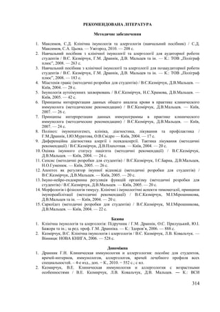 314 
РЕКОМЕНДОВАНА ЛІТЕРАТУРА 
Методичне забезпечення 
1. Максимов, С.Д. Клінічна імунологія та алергологія (навчальний посібник) / С.Д. 
Максимов, С.А. Цьока. — Ужгород, 2010. — 208 с. 
2. Навчальний посібник з клінічної імунології та алергології для аудиторної роботи 
студентів / В.Є. Казмірчук, Г.М. Драннік, Д.В. Мальцев та ін. — К.: ТОВ „Поліграф 
плюс”, 2008. — 263 с. 
3. Навчальний посібник з клінічної імунології та алергології для позааудиторної роботи 
студентів / В.Є. Казмірчук, Г.М. Драннік, Д.В. Мальцев та ін. — К.: ТОВ „Поліграф 
плюс”, 2008. — 183 с. 
4. Міастенія гравіс (методичні розробки для студентів) / В.Є.Казмірчук, Д.В.Мальцев. — 
Київ, 2004. — 28 с. 
5. Імунологія аутоімунних захворювань / В.Є.Казмірчук, Н.С.Храмова, Д.В.Мальцев. — 
Київ, 2005. — 42 с. 
6. Принципы интерпретации данных общего анализа крови в практике клинического 
иммунолога (методические рекомендации) / В.Є.Казмірчук, Д.В.Мальцев. — Київ, 
2007. — 26 с. 
7. Принципы интерпретации данных иммунограммы в практике клинического 
иммунолога (методические рекомендации) / В.Є.Казмірчук, Д.В.Мальцев. — Київ, 
2007. — 24 с. 
8. Поліноз: імунопатогенез, клініка, діагностика, лікування та профілактика / 
Г.М.Драннік, І.Ю.Муратова, О.В.Свідро — Київ, 2004. — 17 с. 
9. Диференційна діагностика алергії і псевдоалергії. Тактика лікування (методичні 
рекомендації) / В.Є.Казмірчук, Д.В.Плахотная. — Київ, 2004. — 20 с. 
10. Оцінка імунного статусу пацієнта (методичні рекомендації) / В.Є.Казмірчук, 
Д.В.Мальцев. — Київ, 2004. — 24 с. 
11. Сепсис (методичні розробки для студентів) / В.Є.Казмірчук, І.Є.Барна, Д.В.Мальцев, 
Н.О.Гуменюк. — Київ, 2005. — 26 с. 
12. Апоптоз як регулятор імунної відповіді (методичні розробки для студентів) / 
В.Є.Казмірчук, Д.В.Мальцев. — Київ, 2005. — 20 с. 
13. Імуно-нейро-ендокринна регуляція функцій організму (методичні розробки для 
студентів) / В.Є.Казмірчук, Д.В.Мальцев. — Київ, 2005. — 20 с. 
14. Морфологія і фізіологія тимусу. Клінічні і імунологічні аспекти тимомегалії, принципи 
імунореабілітації (методичні рекомендації) / В.Є.Казмірчук, М.І.Мірошникова, 
Д.В.Мальцев та ін. — Київ, 2004. — 20 с. 
15. Саркоїдоз (методичні розробки для студентів) / В.Є.Казмірчук, М.І.Мірошникова, 
Д.В.Мальцев. — Київ, 2004. — 22 с. 
Базова 
1. Клінічна імунологія та алергологія: Підручник / Г.М. Драннік, О.С. Прилуцький, Ю.І. 
Бажора та ін.; за ред. проф. Г.М. Дранніка. — К.: Здоров’я, 2006. — 888 с. 
2. Казмірчук, В.Є. Клінічна імунологія і алергологія / В.Є. Казмірчук, Л.В. Ковальчук. — 
Вінниця: НОВА КНИГА, 2006. — 528 с. 
Допоміжна 
1. Дранник Г.Н. Клиническая иммунология и аллергология: пособие для студентов, 
врачей-интернов, иммунологов, аллергологов, врачей лечебного профиля всех 
специальностей. – 4-е изд., доп. − К., 2010. − 552 с.; с ил. 
2. Казмирчук, В.Е. Клиническая иммунология и аллергология с возрастными 
особенностями / В.Е. Казмирчук, Л.В. Ковальчук, Д.В. Мальцев. ― К.: ВСИ 
 