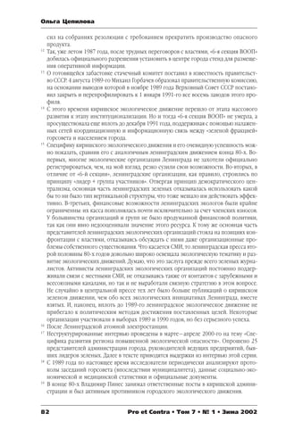 Ольга Цепилова 
сил на собраниях резолюции с требованием прекратить производство опасного 
продукта. 
12 Так, уже летом 1987 года, после трудных переговоров с властями, «6я секция ВООП» 
добилась официального разрешения установить в центре города стенд для размеще 
ния оперативной информации. 
13 О готовящейся забастовке стачечный комитет поставил в известность правительст 
во СССР. 4 августа 1989го Михаил Горбачев образовал правительственную комиссию, 
на основании выводов которой в ноябре 1989 года Верховный Совет СССР постано 
вил закрыть и перепрофилировать к 1 января 1991го все восемь заводов этого про 
филя. 
14 С этого времени киришское экологическое движение перешло от этапа массового 
развития к этапу институционализации. Но и тогда «6я секция ВООП» не умерла, а 
просуществовала еще вплоть до декабря 1991 года, поддерживая с помощью налажен 
ных сетей координационную и информационную связь между «зеленой фракцией» 
горсовета и населением города. 
15 Специфику киришского экологического движения и его очевидную успешность мож 
но показать, сравнив его с аналогичным ленинградским движением конца 80х. Во 
первых, многие экологические организации Ленинграда не захотели официально 
регистрироваться, чем, на мой взгляд, резко сузили свои возможности. Вовторых, в 
отличие от «6й секции», ленинградские организации, как правило, строились по 
принципу «лидер + группа участников». Отвергая принцип демократического цен 
трализма, основная часть ленинградских зеленых отказывалась использовать какой 
бы то ни было тип вертикальной структуры, что тоже мешало им действовать эффек 
тивно. Втретьих, финансовые возможности ленинградских экологов были крайне 
ограниченны: их касса пополнялась почти исключительно за счет членских взносов. 
У большинства организаций и групп не было продуманной финансовой политики, 
так как они явно недооценивали значение этого ресурса. К тому же основная часть 
представителей ленинградских экологических организаций стояла на позициях кон 
фронтации с властями, отказываясь обсуждать с ними даже организационные про 
блемы собственного существования. Что касается СМИ, то ленинградская пресса вто 
рой половины 80х годов довольно широко освещала экологическую тематику и раз 
витие экологических движений. Думаю, что это заслуга прежде всего зеленых журна 
листов. Активисты ленинградских экологических организаций постоянно поддер 
живали связи с местными СМИ, не отказываясь также от контактов с зарубежными и 
всесоюзными каналами, но так и не выработали связную стратегию в этом вопросе. 
Не случайно в центральной прессе тех лет было больше публикаций о киришском 
зеленом движении, чем обо всех экологических инициативах Ленинграда, вместе 
взятых. И, наконец, вплоть до 1989го ленинградское экологическое движение не 
прибегало к политическим методам достижения поставленных целей. Некоторые 
организации участвовали в выборах 1989 и 1990 годов, но без серьезного успеха. 
16 После Ленинградской атомной электростанции. 
17 Неструктурированные интервью проведены в марте—апреле 2000го на тему «Спе 
цифика развития региона повышенной экологической опасности». Опрошено 25 
представителей администрации города, руководителей ведущих предприятий, быв 
ших лидеров зеленых. Далее в тексте приводятся выдержки из интервью этой серии. 
18 С 1989 года по настоящее время исследователи периодически анализируют прото 
колы заседаний горсовета (впоследствии муниципалитета), данные социальноэко 
номической и медицинской статистики и официальные документы. 
19 В конце 80х Владимир Пинес занимал ответственные посты в киришской админи 
страции и был активным противником городского экологического движения. 
82 Pro et Contra • Том 7 • № 1 • Зима 2002 
 
