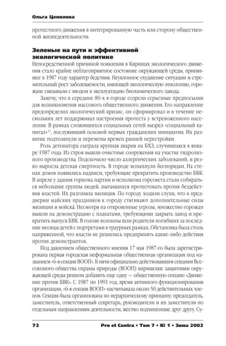 Ольга Цепилова 
протестного движения в интегрированную часть или сторону обществен 
ной жизнедеятельности. 
Зеленые на пути к эффективной 
экологической политике 
Непосредственной причиной появления в Киришах экологического движе 
ния стало крайне неблагоприятное состояние окружающей среды, приняв 
шее к 1987 году характер бедствия. Неуклонное ухудшение ситуации и стре 
мительный рост заболеваемости, имеющей экологическую этиологию, горо 
жане связывали с вводом в эксплуатацию биохимического завода. 
Замечу, что к середине 80х в городе созрели серьезные предпосылки 
для возникновения массового общественного движения. Его направление 
предопределил экологический кризис, он сформировал и в течение не 
скольких лет поддерживал настроения протеста у встревоженного насе 
ления. В рамках сложившихся социальных сетей вызрел «социальный ка 
питал»11, послуживший основой первых гражданских инициатив. Их раз 
витие подтолкнули и перемены времен ранней перестройки. 
Роль детонатора сыграла крупная авария на БХЗ, случившаяся в янва 
ре 1987 года. Из строя вышли очистные сооружения на участке гидролиз 
ного производства. Подскочило число аллергических заболеваний, и рез 
ко выросла детская смертность. В городе вспыхнули беспорядки. На сте 
нах домов появились надписи, требующие прекратить производство БВК. 
В апреле у здания горкома партии и исполкома горсовета стали собирать 
ся небольшие группы людей, пытавшихся протестовать против бездейст 
вия властей. Их разгоняла милиция. По городу ходили слухи, что в пред 
дверии майских праздников к городу стягивают дополнительные силы 
милиции и войскá. Несмотря на откровенные угрозы, множество горожан 
вышли на демонстрацию с плакатами, требующими закрыть завод и пре 
кратить выпуск БВК. В голове колонны шли родители погибших за послед 
ние месяцы детей с портретами в траурных рамках. Обстановка была столь 
напряженной, что власти не решились предпринять какиелибо действия 
против демонстрантов. 
Под давлением общественного мнения 17 мая 1987го была зарегистри 
рована первая городская неформальная общественная организация под на 
званием «6я секция ВООП». К пяти официально действовавшим секциям Все 
союзного общества охраны природы (ВООП) киришские защитники окру 
жающей среды решили добавить еще одну — общественную секцию «Движе 
ние против БВК». С 1987 по 1991 год, время активного функционирования 
организации, «6я секция ВООП» насчитывала около 50 действительных чле 
нов. Секция была организована по иерархическому принципу: председатель, 
заместитель, ответственный секретарь, руководители и их заместители по 
отдельным направлениям деятельности, жестко подчиненные друг другу. Су 
72 Pro et Contra • Том 7 • № 1 • Зима 2002 
 