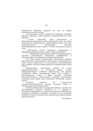 87 
принятывсеми "рейнскими странами", как одна из четырех 
целейсотрудничества этих стран. 
Для укрепления позиции потребителей, страдающих отвнешних 
факторов загрязнения, автор предлагает принятиеследующих видов 
стратегии. 
1. Четкое определение прав собственников в 
процессемежгосударственной защиты окружающей среды. Это можно 
сделатьлибо на наднациональном уровне (принятие закона EC), либо 
путемнационального регулирования, обеспечив 
непротиворечивостьсистемы законов о частной собственности разных 
стран. 
2. Объединение усилий сторонников сотрудничества в 
сфереохраны окружающей среды на межгосударственном уровне. 
3. Выравнивание конкурентных условий, в которыхоказываются 
участники сотрудничества (обеспечение ихинформацией и 
доказательствами целесообразности интернализациипроблем). 
Чем более важной представляется экологическая проблема 
нанациональной политической арене, тем большие политическиевыгоды 
может получить правительство от сотрудничества с другимистранами 
при ее решении, тем выше окажется престиж этогоправительства в своей 
стране. 
Интернализация экологических проблем не может 
произойтимоментально, это длительный процесс, условия 
которогообеспечивают достижение определенности при решении 
этихпроблем. Однако интернализация может быть ускорена в 
результатевнешних шоков, в форме внезапных изменений 
политическогоклимата, технологических инноваций, экономических 
изменений идаже аварий, резко изменяющих соотношение затраты- 
выгоды. 
Основным стимулом для осуществления 
экологическогосотрудничества является получение выгод от 
интернализацииэкологических проблем. 
Решение проблем между государствами верховья и низовья рекв 
интегрированных регионах отличаются от их решения в 
регионахнеинтегрированных не существом проблемы, а ограничениями, 
скоторыми сталкиваются государства последних. В этом отношении 
встранах EC накоплен большой опыт, который может бытьиспользован 
другами регионами. 
Н.Н. Иванова 
