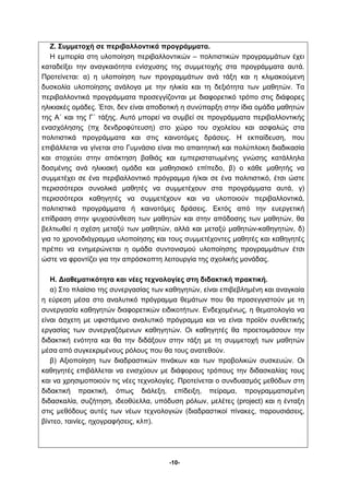 Ζ. Συμμετοχή σε περιβαλλοντικά προγράμματα. 
Η εμπειρία στη υλοποίηση περιβαλλοντικών – πολιτιστικών προγραμμάτων έχει 
καταδείξει την αναγκαιότητα ενίσχυσης της συμμετοχής στα προγράμματα αυτά. 
Προτείνεται: α) η υλοποίηση των προγραμμάτων ανά τάξη και η κλιμακούμενη 
δυσκολία υλοποίησης ανάλογα με την ηλικία και τη δεξιότητα των μαθητών. Τα 
περιβαλλοντικά προγράμματα προσεγγίζονται με διαφορετικό τρόπο στις διάφορες 
ηλικιακές ομάδες. Έτσι, δεν είναι αποδοτική η συνύπαρξη στην ίδια ομάδα μαθητών 
της Α΄ και της Γ΄ τάξης. Αυτό μπορεί να συμβεί σε προγράμματα περιβαλλοντικής 
ενασχόλησης (πχ δενδροφύτευση) στο χώρο του σχολείου και ασφαλώς στα 
πολιτιστικά προγράμματα και στις καινοτόμες δράσεις. Η εκπαίδευση, που 
επιβάλλεται να γίνεται στο Γυμνάσιο είναι πιο απαιτητική και πολύπλοκη διαδικασία 
και στοχεύει στην απόκτηση βαθιάς και εμπεριστατωμένης γνώσης κατάλληλα 
δοσμένης ανά ηλικιακή ομάδα και μαθησιακό επίπεδο, β) ο κάθε μαθητής να 
συμμετέχει σε ένα περιβαλλοντικό πρόγραμμα ή/και σε ένα πολιτιστικό, έτσι ώστε 
περισσότεροι συνολικά μαθητές να συμμετέχουν στα προγράμματα αυτά, γ) 
περισσότεροι καθηγητές να συμμετέχουν και να υλοποιούν περιβαλλοντικά, 
πολιτιστικά προγράμματα ή καινοτόμες δράσεις. Εκτός από την ευεργετική 
επίδραση στην ψυχοσύνθεση των μαθητών και στην απόδοσης των μαθητών, θα 
βελτιωθεί η σχέση μεταξύ των μαθητών, αλλά και μεταξύ μαθητών-καθηγητών, δ) 
για το χρονοδιάγραμμα υλοποίησης και τους συμμετέχοντες μαθητές και καθηγητές 
πρέπει να ενημερώνεται η ομάδα συντονισμού υλοποίησης προγραμμάτων έτσι 
ώστε να φροντίζει για την απρόσκοπτη λειτουργία της σχολικής μονάδας. 
Η. Διαθεματικότητα και νέες τεχνολογίες στη διδακτική πρακτική. 
α) Στο πλαίσιο της συνεργασίας των καθηγητών, είναι επιβεβλημένη και αναγκαία 
η εύρεση μέσα στο αναλυτικό πρόγραμμα θεμάτων που θα προσεγγιστούν με τη 
συνεργασία καθηγητών διαφορετικών ειδικοτήτων. Ενδεχομένως, η θεματολογία να 
είναι άσχετη με υφιστάμενο αναλυτικό πρόγραμμα και να είναι προϊόν συνθετικής 
εργασίας των συνεργαζόμενων καθηγητών. Οι καθηγητές θα προετοιμάσουν την 
διδακτική ενότητα και θα την διδάξουν στην τάξη με τη συμμετοχή των μαθητών 
μέσα από συγκεκριμένους ρόλους που θα τους ανατεθούν. 
β) Αξιοποίηση των διαδραστικών πινάκων και των προβολικών συσκευών. Οι 
καθηγητές επιβάλλεται να ενισχύουν με διάφορους τρόπους την διδασκαλίας τους 
και να χρησιμοποιούν τις νέες τεχνολογίες. Προτείνεται ο συνδυασμός μεθόδων στη 
διδακτική πρακτική, όπως διάλεξη, επίδειξη, πείραμα, προγραμματισμένη 
διδασκαλία, συζήτηση, ιδεοθύελλα, υπόδυση ρόλων, μελέτες (project) και η ένταξη 
στις μεθόδους αυτές των νέων τεχνολογιών (διαδραστικοί πίνακες, παρουσιάσεις, 
βίντεο, ταινίες, ηχογραφήσεις, κλπ). 
-10- 
 