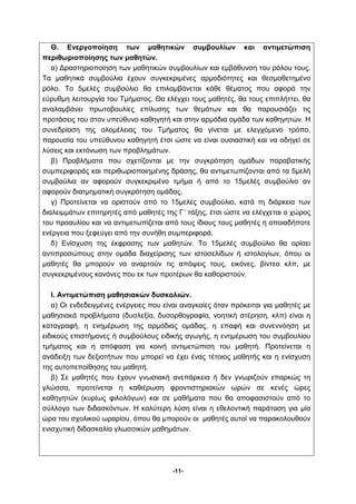 Θ. Ενεργοποίηση των μαθητικών συμβουλίων και αντιμετώπιση 
-11- 
περιθωριοποίησης των μαθητών. 
α) Δραστηριοποίηση των μαθητικών συμβουλίων και εμβάθυνση του ρόλου τους. 
Τα μαθητικά συμβούλια έχουν συγκεκριμένες αρμοδιότητες και θεσμοθετημένο 
ρόλο. Το 5μελές συμβούλιο θα επιλαμβάνεται κάθε θέματος που αφορά την 
εύρυθμη λειτουργία του Τμήματος. Θα ελέγχει τους μαθητές, θα τους επιπλήττει, θα 
αναλαμβάνει πρωτοβουλίες επίλυσης των θεμάτων και θα παρουσιάζει τις 
προτάσεις του στον υπεύθυνο καθηγητή και στην αρμόδια ομάδα των καθηγητών. Η 
συνεδρίαση της ολομέλειας του Τμήματος θα γίνεται με ελεγχόμενο τρόπο, 
παρουσία του υπεύθυνου καθηγητή έτσι ώστε να είναι ουσιαστική και να οδηγεί σε 
λύσεις και εκτόνωση των προβλημάτων. 
β) Προβλήματα που σχετίζονται με την συγκρότηση ομάδων παραβατικής 
συμπεριφοράς και περιθωριοποιημένης δράσης, θα αντιμετωπίζονται από τα 5μελή 
συμβούλια αν αφορούν συγκεκριμένο τμήμα ή από το 15μελές συμβούλιο αν 
αφορούν διατμηματική συγκρότηση ομάδας. 
γ) Προτείνεται να οριστούν από το 15μελές συμβούλιο, κατά τη διάρκεια των 
διαλειμμάτων επιτηρητές από μαθητές της Γ΄ τάξης, έτσι ώστε να ελέγχεται ο χώρος 
του προαυλίου και να αντιμετωπίζεται από τους ίδιους τους μαθητές η οποιαδήποτε 
ενέργεια που ξεφεύγει από την συνήθη συμπεριφορά. 
δ) Ενίσχυση της έκφρασης των μαθητών. Το 15μελές συμβούλιο θα ορίσει 
αντιπροσώπους στην ομάδα διαχείρισης των ιστοσελίδων ή ιστολογίων, όπου οι 
μαθητές θα μπορούν να αναρτούν τις απόψεις τους, εικόνες, βίντεο κλπ, με 
συγκεκριμένους κανόνες που εκ των προτέρων θα καθοριστούν. 
Ι. Αντιμετώπιση μαθησιακών δυσκολιών. 
α) Οι ενδεδειγμένες ενέργειες που είναι αναγκαίες όταν πρόκειται για μαθητές με 
μαθησιακά προβλήματα (δυσλεξία, δυσορθογραφία, νοητική στέρηση, κλπ) είναι η 
καταγραφή, η ενημέρωση της αρμόδιας ομάδας, η επαφή και συνεννόηση με 
ειδικούς επιστήμονες ή συμβούλους ειδικής αγωγής, η ενημέρωση του συμβουλίου 
τμήματος και η απόφαση για κοινή αντιμετώπιση του μαθητή. Προτείνεται η 
ανάδειξη των δεξιοτήτων που μπορεί να έχει ένας τέτοιος μαθητής και η ενίσχυση 
της αυτοπεποίθησης του μαθητή. 
β) Σε μαθητές που έχουν γνωσιακή ανεπάρκεια ή δεν γνωριζούν επαρκώς τη 
γλώσσα, προτείνεται η καθιέρωση φροντιστηριακών ωρών σε κενές ώρες 
καθηγητών (κυρίως φιλολόγων) και σε μαθήματα που θα αποφασιστούν από το 
σύλλογο των διδασκόντων. Η καλύτερη λύση είναι η εθελοντική παράταση για μία 
ώρα του σχολικού ωραρίου, όπου θα μπορούν οι μαθητές αυτοί να παρακολουθούν 
ενισχυτική διδασκαλία γλωσσικών μαθημάτων. 
 