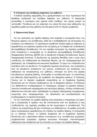 Κ. Ενίσχυση της ελεύθερης έκφρασης των μαθητών. 
Η έκδοση σχολικής εφημερίδας και η χρησιμοποίηση των νέων τεχνολογιών θα 
βοηθήσει ουσιαστικά την ελεύθερη έκφραση των μαθητών. Η δημιουργία 
ιστοσελίδας ή ιστολογίου είναι σχετικά απλή υπόθεση, που άμεσα μπορεί να 
υλοποιηθεί. Υπεύθυνοι για την ανάρτηση του υλικού θα είναι ένας καθηγητής της 
αρμόδιας ομάδα και ένας μαθητής που θα οριστεί από το 15μελές συμβούλιο. 
-12- 
2. Οργανωτικές δομές 
Για την υλοποίηση του σχεδίου δράσης είναι αναγκαία η συνεργασία όλων των 
θεσμικών φορέων της εκπαίδευσης, αλλά και η αναδιάρθρωση της λειτουργίας του 
συλλόγου των καθηγητών. Το υφιστάμενο νομοθετικό πλαίσιο ορίζει με σαφήνεια τις 
αρμοδιότητες των σχολικών οργάνων και τις σχέσεις με το Γραφείο και τη Διεύθυνση 
Δευτεροβάθμιας Εκπαίδευσης. Για την εύρυθμη λειτουργία της σχολικής μονάδας 
είναι απαραίτητη η συνεργασία με τη Διεύθυνση Δευτεροβάθμιας Εκπαίδευσης 
Περιφερειακής Ενότητας (ΔΕΠΕ) και τη Διεύθυνση Στήριξης Εκπαιδευτικού Έργου 
Περιφερειακής Ενότητας. Ο Διευθυντής της Σχολικής Μονάδας είναι ο κατά νόμο 
υπεύθυνος για παιδαγωγικά και διοικητικά θέματα, για τον προγραμματισμό και 
αξιολόγηση, για τη διαφάνεια και κοινωνική λογοδοσία. Το έργο των υποδιευθυντών 
ανατίθεται από τον Διευθυντή. Το Συμβούλιο Σχολικής Κοινότητας, που απαρτίζεται 
από τον Διευθυντή, εκπρόσωπο των γονέων, εκπρόσωπο του συλλλόγου των 
καθηγητών και εκπροσώπους των μαθητών, επικουρεί τον Δ/ντη στη χάραξη 
κατευθύνσεων σχολικής δράσης, υποστηρίζει το εκπαιδευτικό έργο, τις πολιτιστικές 
και αθλητικές δραστηριότητες και συμβάλλει στη διαχείριση κρίσεων. Ο Σύλλογος 
Γονέων και το Σχολικό συμβούλιο συσχετίζεται με το Συμβούλιο Σχολικής 
Κοινότητας για την επίλυση προβλημάτων και τη διαχείριση κρίσεων. Ο Σύλλογος 
των Διδασκόντων συνδιαμορφώνει το πρόγραμμα, ιεραρχεί τις σχολικές ανάγκες, 
προτείνει εκπαιδευτικά προγράμματα και καινοτόμες δράσεις, επιλέγει εκπαιδευτικό, 
διδακτικό και εποπτικό υλικό, προσδιορίζει τις ανάγκες ενδοσχολικής επιμόρφωσης, 
συμμετέχει στον προγραμματισμό, την αξιολόγηση και αυτοαξιολόγηση και 
συνδιαμορφώνει το σχολικό κανονισμό. 
Για την υλοποίηση του σχεδίου δράσης είναι αναγκαίος ο επιμερισμός του έργου 
και η συγκρότηση 6 ομάδων που θα εποπτεύονται από τον Διευθυντή ή τους 
υποδιευθυντές της σχολικής μονάδας και θα συμμετέχουν 4 εκπαιδευτικοί. Την 
ευθύνη της συγκρότησης θα έχει ο Σύλλογος των Διδασκόντων. Οι ομάδες αυτές θα 
έχουν συγκεκριμένες αρμοδιότητες στο πλαίσιο του σχεδίου δράσης. Η συνεργασία 
με το Σύλλογο Γονέων, το Σχολικό Συμβούλιο και το Συμβούλιο Σχολικής 
Κοινότητας και η αξιοποίηση ειδικών επιστημόνων (π.χ. εκπαιδευτικοί ψυχολόγοι, 
συμβουλευτικοί ψυχολόγοι, σχολικοί κοινωνικοί λειτουργοί, πανεπιστημιακοί 
καθηγητές) είναι απαραίτητη για την επίτευξη των στόχων του Σχεδίου δράσης. 
 