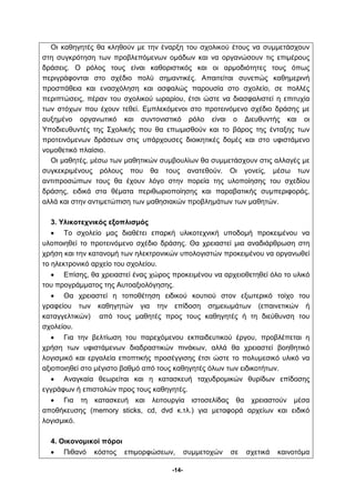 Οι καθηγητές θα κληθούν με την έναρξη του σχολικού έτους να συμμετάσχουν 
στη συγκρότηση των προβλεπόμενων ομάδων και να οργανώσουν τις επιμέρους 
δράσεις. Ο ρόλος τους είναι καθοριστικός και οι αρμοδιότητες τους όπως 
περιγράφονται στο σχέδιο πολύ σημαντικές. Απαιτείται συνεπώς καθημερινή 
προσπάθεια και ενασχόληση και ασφαλώς παρουσία στο σχολείο, σε πολλές 
περιπτώσεις, πέραν του σχολικού ωραρίου, έτσι ώστε να διασφαλιστεί η επιτυχία 
των στόχων που έχουν τεθεί. Εμπλεκόμενοι στο προτεινόμενο σχέδιο δράσης με 
αυξημένο οργανωτικό και συντονιστικό ρόλο είναι ο Διευθυντής και οι 
Υποδιευθυντές της Σχολικής που θα επωμισθούν και το βάρος της ένταξης των 
προτεινόμενων δράσεων στις υπάρχουσες διοικητικές δομές και στο υφιστάμενο 
νομοθετικό πλαίσιο. 
Οι μαθητές, μέσω των μαθητικών συμβουλίων θα συμμετάσχουν στις αλλαγές με 
συγκεκριμένους ρόλους που θα τους ανατεθούν. Οι γονείς, μέσω των 
αντιπροσώπων τους θα έχουν λόγο στην πορεία της υλοποίησης του σχεδίου 
δράσης, ειδικά στα θέματα περιθωριοποίησης και παραβατικής συμπεριφοράς, 
αλλά και στην αντιμετώπιση των μαθησιακών προβλημάτων των μαθητών. 
-14- 
3. Υλικοτεχνικός εξοπλισμός 
• Το σχολείο μας διαθέτει επαρκή υλικοτεχνική υποδομή προκειμένου να 
υλοποιηθεί το προτεινόμενο σχέδιο δράσης. Θα χρειαστεί μια αναδιάρθρωση στη 
χρήση και την κατανομή των ηλεκτρονικών υπολογιστών προκειμένου να οργανωθεί 
το ηλεκτρονικό αρχείο του σχολείου. 
• Επίσης, θα χρειαστεί ένας χώρος προκειμένου να αρχειοθετηθεί όλο το υλικό 
του προγράμματος της Αυτοαξιολόγησης. 
• Θα χρειαστεί η τοποθέτηση ειδικού κουτιού στον εξωτερικό τοίχο του 
γραφείου των καθηγητών για την επίδοση σημειωμάτων (επαινετικών ή 
καταγγελτικών) από τους μαθητές προς τους καθηγητές ή τη διεύθυνση του 
σχολείου. 
• Για την βελτίωση του παρεχόμενου εκπαιδευτικού έργου, προβλέπεται η 
χρήση των υφιστάμενων διαδραστικών πινάκων, αλλά θα χρειαστεί βοηθητικό 
λογισμικό και εργαλεία εποπτικής προσέγγισης έτσι ώστε το πολυμεσικό υλικό να 
αξιοποιηθεί στο μέγιστο βαθμό από τους καθηγητές όλων των ειδικοτήτων. 
• Αναγκαία θεωρείται και η κατασκευή ταχυδρομικών θυρίδων επίδοσης 
εγγράφων ή επιστολών προς τους καθηγητές. 
• Για τη κατασκευή και λειτουργία ιστοσελίδας θα χρειαστούν μέσα 
αποθήκευσης (memory sticks, cd, dvd κ.τλ.) για μεταφορά αρχείων και ειδικό 
λογισμικό. 
4. Οικονομικοί πόροι 
• Πιθανό κόστος επιμορφώσεων, συμμετοχών σε σχετικά καινοτόμα 
 