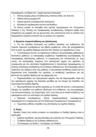 προγράμματα, συνέδρια κλπ., αγορά σχετικού λογισμικού. 
• Κόστος αγοράς μέσων αποθήκευσης (memory sticks, cd, dvd κτλ). 
-15- 
• Πιθανό κόστος αγοράς Η/Υ. 
• Αγορά σχετικού επιμορφωτικού λογισμικού. 
• Κατασκευή ταχυδρομικού κουτιού και θυρίδων. 
Το κόστος μπορεί να καλυφθεί από σχετικά προγράμματα του Υπουργείου 
Παιδείας ή της Τοπικής και Περιφερειακής Αυτοδιοίκησης. Ελάχιστα έξοδα είναι 
απαραίτητα για γραφική ύλη και φωτοτυπίες που καλύπτονται από το κονδύλι που 
διαχειρίζεται η Σχολική επιτροπή για τις ανάγκες του σχολείου. 
5. Εργαλεία παρακολούθησης και αξιολόγησης 
⇒ Για την εύρυθμη λειτουργία των ομάδων εργασίας των καθηγητών, θα 
τηρείται πρακτικό συνεδριάσεων και βιβλίο συμβάντων, όπου θα καταγράφονται 
από τα μέλη της ομάδας διάφορα γεγονότα στα πλαίσια των αρμοδιοτήτων τους. 
⇒ Τυποποιημένα έντυπα: α) παραπόνων μαθητών, β) καταγραφής μαθησιακών 
δυσκολιών μαθητών, γ) καταγραφής συμβάντων παραβατικής συμπεριφοράς, δ) 
περιγραφικής αξιολόγησης μαθητών, ε) ενημέρωσης και επικοινωνίας με τους 
γονείς, στ) καταγραφής στοιχείων στο ηλεκτρονικό αρχείο του σχολείου, ζ) 
ενημέρωσης για την υλοποίηση περιβαλλοντικού ή πολιτιστικού προγράμματος, η) 
αίτησης σύγκλησης συνεδρίασης του Συλλόγου Διδασκόντων, θ) καταγραφής καλών 
πρακτικών και πράξεων από τους μαθητές, ι) πρωτόκολλο κατάθεσης υλικού για την 
δημοσίευσή στην ιστοσελίδα του σχολείου, κ) κατάθεσης προτάσεων για την 
βελτίωση του σχεδίου δράσης και της εφαρμογής του. 
⇒ Παρακολούθηση του ηλεκτρονικού αρχείου που θα δημιουργηθεί, αλλά και 
του υφιστάμενου αρχείου της Σχολικής μονάδας για τον έλεγχο της προόδου του 
προτεινόμενου σχεδίου δράσης. 
⇒ Ερωτηματολόγια και φύλλα εργασίας με τα οποία θα γίνεται ο συστηματικός 
έλεγχος της προόδου των μαθητών (βελτίωση των επιδόσεων, της συμπεριφοράς, 
της κοινωνικοποίησης, της συμμετοχής, κλπ), που είναι και οι τελικοί αποδέκτες των 
ωφελημάτων από την υλοποίηση του σχεδίου δράσης. 
⇒ Πρακτικά συνεδριάσεων, δελτία παρακολούθησης επιμορφωτικών 
προγραμμάτων ή ενημέρωσης για την διεξαγωγή επιμορφωτικών προγραμμάτων. 
⇒ Τριμηνιαίες εκθέσεις προόδου της υλοποίησης του σχεδίου δράσης. 
6. Πηγές 
Βασικές πηγές στις οποίες μπορούν να ανατρέξουν οι Ομάδες δράσης είναι οι 
ακόλουθες: 
o Σχολική νομοθεσία, σχετικές διατάξεις και εγκύκλιοι του Υπουργείου Παιδείας. 
o Το Βιβλίο Πράξεων του Συλλόγου Διδασκόντων. 
o Ο Συνήγορος του Πολίτη – Συνήγορος του Παιδιού. 
 