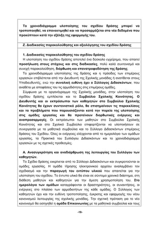 Το χρονοδιάγραμμα υλοποίησης του σχεδίου δράσης μπορεί να 
τροποποιηθεί, να επανεκτιμηθεί και να προσαρμόζεται στα νέα δεδομένα που 
προκύπτουν κατά την εξέλιξη της εφαρμογής του. 
Ζ. Διαδικασίες παρακολούθησης και αξιολόγησης του σχεδίου δράσης 
1. Διαδικασίες παρακολούθησης του σχεδίου δράσης 
Η υλοποίηση του σχεδίου δράσης αποτελεί ένα δύσκολο εγχείρημα, που απαιτεί 
προσήλωση στους στόχους και στις διαδικασίες, πολύ καλό συντονισμό και 
συνεχή παρακολούθηση, διόρθωση και επανατροφοδότηση της δράσης. 
Το χρονοδιάγραμμα υλοποίησης της δράσης και η πρόοδος των επιμέρους 
εργασιών επιβλέπεται από την Διευθυντή της Σχολικής μονάδας ή ανατίθεται στους 
Υποδιευθυντές, ενώ την συνολική ευθύνη έχει ο Σύλλογος Διδασκόντων, που 
αναθέτει με αποφάσεις του τις αρμοδιότητες στις επιμέρους ομάδες. 
Σύμφωνα με το οργανόγραμμα της Σχολικής μονάδας, στην υλοποίηση του 
σχεδίου δράσης εμπλέκεται και το Συμβούλιο Σχολικής Κοινότητας. Ο 
Διευθυντής και οι εκπρόσωποι των καθηγητών στο Συμβούλιο Σχολικής 
Κοινότητας θα έχουν συντονιστικό ρόλο, θα επισημαίνουν τις παρεκκλίσεις 
και τα προβλήματα που παρουσιάζονται κατά την πορεία της υλοποίησης 
στις ομάδες εργασίας και θα προτείνουν διορθωτικές ενέργειες και 
αναπροσαρμογές. Οι εκπρόσωποι των μαθητών στο Συμβούλιο Σχολικής 
Κοινότητας και στο Σχολικό Συμβούλιο επιφορτίζονται να υλοποιήσουν σε 
συνεργασία με τα μαθητικά συμβούλια και το Σύλλογο Διδασκόντων επιμέρους 
δράσεις του Σχεδίου. Όλες οι ενέργειες ελέγχονται από το ημερολόγιο των ομάδων 
εργασίας, τα Πρακτικά του Συλλόγου Διδασκόντων και το χρονοδιάγραμμα 
εργασιών με τις σχετικές προθεσμίες. 
Α. Ανασυγκρότηση και αναδιάρθρωση της λειτουργίας του Συλλόγου των 
-18- 
καθηγητών. 
Το Σχέδιο δράσης εκκρίνεται από το Σύλλογο Διδασκόντων και συγκροτούνται οι 
ομάδες εργασίας. Η ομάδα τήρησης ηλεκτρονικού αρχείου αναλαμβάνει τον 
σχεδιασμό και την παραγωγή του εντύπου υλικού που απαιτείται για την 
υλοποίηση του σχεδίου. Το έντυπο υλικό θα είναι σε σύντομο χρονικό διάστημα, στη 
διάθεση μαθητών και καθηγητών για την άμεση χρησιμοποίηση του. Στο 
ημερολόγιο των ομάδων καταγράφονται οι δραστηριότητες, οι συναντήσεις, οι 
ενέργειες στο πλαίσιο των αρμοδιοτήτων της κάθε ομάδας. Ο Σύλλογος των 
καθηγητών έχει και την ευθύνη τροποποίησης, έγκρισης και εφαρμογής του νέου 
κανονισμού λειτουργίας της σχολικής μονάδας. Την σχετική πρόταση για το νέο 
κανονισμό θα εισηγηθεί η ομάδα Επικοινωνίας με τα μαθητικά συμβούλια και τους 
 