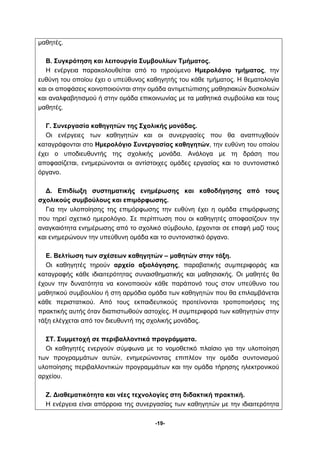 -19- 
μαθητές. 
Β. Συγκρότηση και λειτουργία Συμβουλίων Τμήματος. 
Η ενέργεια παρακολουθείται από το τηρούμενο Ημερολόγιο τμήματος, την 
ευθύνη του οποίου έχει ο υπεύθυνος καθηγητής του κάθε τμήματος. Η θεματολογία 
και οι αποφάσεις κοινοποιούνται στην ομάδα αντιμετώπισης μαθησιακών δυσκολιών 
και αναλφαβητισμού ή στην ομάδα επικοινωνίας με τα μαθητικά συμβούλια και τους 
μαθητές. 
Γ. Συνεργασία καθηγητών της Σχολικής μονάδας. 
Οι ενέργειες των καθηγητών και οι συνεργασίες που θα αναπτυχθούν 
καταγράφονται στο Ημερολόγιο Συνεργασίας καθηγητών, την ευθύνη του οποίου 
έχει ο υποδιευθυντής της σχολικής μονάδα. Ανάλογα με τη δράση που 
αποφασίζεται, ενημερώνονται οι αντίστοιχες ομάδες εργασίας και το συντονιστικό 
όργανο. 
Δ. Επιδίωξη συστηματικής ενημέρωσης και καθοδήγησης από τους 
σχολικούς συμβούλους και επιμόρφωσης. 
Για την υλοποίησης της επιμόρφωσης την ευθύνη έχει η ομάδα επιμόρφωσης 
που τηρεί σχετικό ημερολόγιο. Σε περίπτωση που οι καθηγητές αποφασίζουν την 
αναγκαιότητα ενημέρωσης από το σχολικό σύμβουλο, έρχονται σε επαφή μαζί τους 
και ενημερώνουν την υπεύθυνη ομάδα και το συντονιστικό όργανο. 
Ε. Βελτίωση των σχέσεων καθηγητών – μαθητών στην τάξη. 
Οι καθηγητές τηρούν αρχείο αξιολόγησης, παραβατικής συμπεριφοράς και 
καταγραφής κάθε ιδιαιτερότητας συναισθηματικής και μαθησιακής. Οι μαθητές θα 
έχουν την δυνατότητα να κοινοποιούν κάθε παράπονό τους στον υπεύθυνο του 
μαθητικού συμβουλίου ή στη αρμόδια ομάδα των καθηγητών που θα επιλαμβάνεται 
κάθε περιστατικού. Από τους εκπαιδευτικούς προτείνονται τροποποιήσεις της 
πρακτικής αυτής όταν διαπιστωθούν αστοχίες. Η συμπεριφορά των καθηγητών στην 
τάξη ελέγχεται από τον διευθυντή της σχολικής μονάδας. 
ΣΤ. Συμμετοχή σε περιβαλλοντικά προγράμματα. 
Οι καθηγητές ενεργούν σύμφωνα με το νομοθετικό πλαίσιο για την υλοποίηση 
των προγραμμάτων αυτών, ενημερώνοντας επιπλέον την ομάδα συντονισμού 
υλοποίησης περιβαλλοντικών προγραμμάτων και την ομάδα τήρησης ηλεκτρονικού 
αρχείου. 
Ζ. Διαθεματικότητα και νέες τεχνολογίες στη διδακτική πρακτική. 
Η ενέργεια είναι απόρροια της συνεργασίας των καθηγητών με την ιδιαιτερότητα 
 
