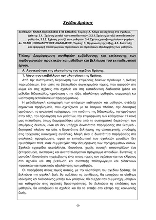Σχέδιο Δράσης 
3ο ΠΕΔΙΟ : ΚΛΙΜΑ ΚΑΙ ΣΧΕΣΕΙΣ ΣΤΟ ΣΧΟΛΕΙΟ, Τομέας: Α. Κλίμα και σχέσεις στο σχολείο, 
Δείκτες: 3.1. Σχέσεις μεταξύ των εκπαιδευτικών, 3.2.1. Σχέσεις μεταξύ εκπαιδευτικών- 
μαθητών, 3.2.2. Σχέσεις μεταξύ των μαθητών, 3.4. Σχέσεις μεταξύ σχολείου – φορέων. 
4ο ΠΕΔΙΟ : ΕΚΠΑΙΔΕΥΤΙΚΕΣ ΔΙΑΔΙΚΑΣΙΕΣ, Τομέας: Γ. Οργάνωση της τάξης, 4.3. Ανάπτυξη 
και εφαρμογή παιδαγωγικών πρακτικών και πρακτικών αξιολόγησης των μαθητών. 
Τίτλος: Διαμόρφωση συνθηκών εμβάθυνσης και επέκτασης των 
παιδαγωγικών πρακτικών και μεθόδων και βελτίωση του εκπαιδευτικού 
έργου. 
Α. Αναγκαιότητα της υλοποίησης του σχεδίου δράσης 
1. Λόγοι που επιβάλλουν την υλοποίηση της δράσης 
Από την συστηματική διερεύνηση των επιμέρους δεικτών προέκυψε η ανάγκη 
παρεμβάσεων, έτσι ώστε να βελτιωθούν συγκεκριμένοι τομείς, που αφορούν στο 
κλίμα και στις σχέσεις στο σχολείο και στη εκπαιδευτική διαδικασία (μέσα και 
μέθοδοι διδασκαλίας, οργάνωση στην τάξη, αξιολόγηση μαθητών, συμμετοχή και 
υλοποίηση εκπαιδευτικών προγραμμάτων). 
Η μεθοδολογική καταγραφή των απόψεων καθηγητών και μαθητών, ανέδειξε 
σημαντικά προβλήματα, που σχετίζονται με το θεσμικό πλαίσιο, την διοικητική 
οργάνωση, το αναλυτικό πρόγραμμα, την ποιότητα της διδασκαλίας, την οργάνωση 
στην τάξη, την αξιολόγηση των μαθητών, την επιμόρφωση των καθηγητών. Η κοινή 
μας πεποίθηση, όπως διαμορφώθηκε μέσα από τη συστηματική διερεύνηση των 
επιμέρους δεικτών, είναι ότι δεν υπάρχει δυνατότητα παρέμβασης στο θεσμικό - 
διοικητικό πλαίσιο και ούτε η δυνατότητα βελτίωσης της υλικοτεχνικής υποδομής 
στις τρέχουσες οικονομικές συνθήκες. Μικρή είναι η δυνατότητα παρέμβασης στα 
αναλυτικά προγράμματα, αφού οι εκπαιδευτικοί των σχολικών μονάδων δεν 
ερωτήθηκαν ποτέ, ούτε συμμετείχαν στην διαμόρφωση των προγραμμάτων αυτών. 
Σχολικά εγχειρίδια ακατάλληλα, δυσνόητα, χωρίς συνοχή υποστηρίζουν ένα 
ξεπερασμένο, ανεπαρκές και αναποτελεσματικό πρόγραμμα σπουδών. Συνεπώς, η 
μοναδική δυνατότητα παρέμβασης είναι στους τομείς των σχέσεων και του κλίματος 
στο σχολείο και στη βελτίωση και ανάπτυξη παιδαγωγικών και διδακτικών 
πρακτικών και πρακτικών αξιολόγησης των μαθητών. 
Οι παρέμβαση στους τομείς αυτούς, με την υλοποίηση του σχεδίου δράσης, θα 
βελτιώσει την σχολική ζωή, θα αμβλύνει τις αντιθέσεις, θα ενισχύσει το αίσθημα 
ισονομίας και δικαιοσύνης μεταξύ των μαθητών, θα αυξήσει την συμμετοχή μαθητών 
και καθηγητών στις σχολικές δραστηριότητες, θα βελτιώσει τις επιδόσεις των 
μαθητών, θα καταξιώσει το σχολείο και θα το εντάξει στο κέντρο της κοινωνικής 
ζωής. 
-2- 
 