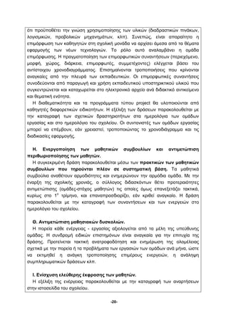 ότι προϋποθέτει την γνώση χρησιμοποίησης των υλικών (διαδραστικών πινάκων, 
λογισμικών, προβολικών μηχανημάτων, κλπ). Συνεπώς, είναι απαραίτητο η 
επιμόρφωση των καθηγητών στη σχολική μονάδα να αρχίσει άμεσα από τα θέματα 
εφαρμογής των νέων τεχνολογιών. Το ρόλο αυτό αναλαμβάνει η ομάδα 
επιμόρφωσης. Η πραγματοποίηση των επιμορφωτικών συναντήσεων (περιεχόμενο, 
μορφή, χώρος, διάρκεια, επιμορφωτές, συμμετέχοντες) ελέγχεται βάσει του 
αντίστοιχου χρονοδιαγράμματος. Επισημαίνονται τροποποιήσεις που κρίνονται 
αναγκαίες από την πλευρά των εκπαιδευτικών. Οι επιμορφωτικές συναντήσεις 
συνοδεύονται από παραγωγή και χρήση εκπαιδευτικού υποστηρικτικού υλικού που 
συγκεντρώνεται και καταχωρείται στο ηλεκτρονικό αρχείο ανά διδακτικό αντικείμενο 
και θεματική ενότητα. 
Η διαθεματικότητα και τα προγράμματα τύπου project θα υλοποιούνται από 
καθηγητές διαφορετικών ειδικοτήτων. Η εξέλιξη των δράσεων παρακολουθείται με 
την καταγραφή των σχετικών δραστηριοτήτων στα ημερολόγια των ομάδων 
εργασίας και στο ημερολόγιο του σχολείου. Oι συντονιστές των ομάδων εργασίας 
μπορεί να επέμβουν, εάν χρειαστεί, τροποποιώντας το χρονοδιάγραμμα και τις 
διαδικασίες εφαρμογής. 
Η. Ενεργοποίηση των μαθητικών συμβουλίων και αντιμετώπιση 
-20- 
περιθωριοποίησης των μαθητών. 
Η συγκεκριμένη δράση παρακολουθείται μέσω των πρακτικών των μαθητικών 
συμβουλίων που τηρούνται πλέον σε συστηματική βάση. Τα μαθητικά 
συμβούλια αναθέτουν αρμοδιότητες και ενημερώνουν την αρμόδια ομάδα. Με την 
έναρξη της σχολικής χρονιάς, ο σύλλογος διδασκόντων θέτει προτεραιότητες 
αντιμετώπισης (ομάδες-στόχος μαθητών) τις οποίες όμως επανεξετάζει τακτικά, 
κυρίως στο 1ο τρίμηνο, και επαναπροσδιορίζει, εάν κριθεί αναγκαίο. Η δράση 
παρακολουθείται με την καταγραφή των συναντήσεων και των ενεργειών στο 
ημερολόγιο του σχολείου. 
Θ. Αντιμετώπιση μαθησιακών δυσκολιών. 
Η πορεία κάθε ενέργειας - εργασίας αξιολογείται από τα μέλη της υπεύθυνης 
ομάδας. Η συνδρομή ειδικών επιστημόνων είναι αναγκαία για την επιτυχία της 
δράσης. Προτείνεται τακτική ανατροφοδότηση και ενημέρωση της ολομέλειας 
σχετικά με την πορεία ή τα προβλήματα των εργασιών των ομάδων ανά μήνα, ώστε 
να εκτιμηθεί η ανάγκη τροποποίησης επιμέρους ενεργειών, η ανάληψη 
συμπληρωματικών δράσεων κλπ. 
Ι. Ενίσχυση ελεύθερης έκφρασης των μαθητών. 
Η εξέλιξη της ενέργειας παρακολουθείται με την καταγραφή των αναρτήσεων 
στην ιστοσελίδα του σχολείου. 
 